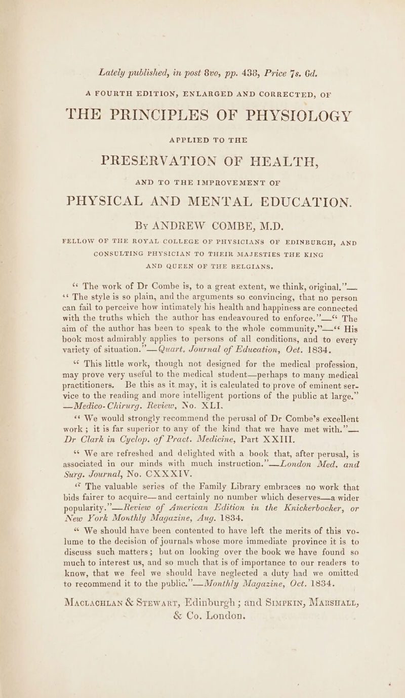 Lately published, in post 8vo, pp. 438, Price 7s. Gd. A FOURTH EDITION, ENLARGED AND CORRECTED, OF THE PRINCIPLES OF PHYSIOLOGY APPLIED TO THE PRESERVATION OF HEALTH, AND TO THE IMPROVEMENT OF PHYSICAL AND MENTAL EDUCATION. By ANDREW COMBE, M.D. FELLOW OF THE ROYAL COLLEGE OF PHYSICIANS OF EDINBURGH, AND CONSULTING PHYSICIAN TO THEIR MAJESTIES THE KING AND QUEEN OF THE BELGIANS. ‘¢ The work of Dr Combe is, to a great extent, we think, original.” — ‘¢ The style is so plain, and the arguments so convincing, that no person can fail to perceive how intimately his health and happiness are connected with the truths which the author has endeavoured to enforce.”’“* The aim of the author has been to speak to the whole community.”—‘* His book most admirably applies to persons of all conditions, and to every variety of situation.’ — Quart. Journal of Education, Oct. 1834. ‘* This little work, though not designed for the medical profession, may prove very useful to the medical student—perhaps to many medical practitioners, Be this as it. may, it is calculated to prove of eminent ser- vice to the reading and more intelligent portions of the public at large.” — Medico- Chirurg. Review, No. XLI. “‘ We would strongly recommend the perusal of Dr Combe’s excellent work ; it is far superior to any of the kind that we have met with.”— Dr Clark in Cyclop. of Pract. Medicine, Part X XIII. ‘¢ We are refreshed and delighted with a book that, after perusal, is associated in our minds with much instruction.’”—London Med. and Surg. Journal, No, CK XXIV. ‘* The valuable series of the Family Library embraces no work that bids fairer to acquire—and certainly no number which deserves—a wider popularity.” —Review of American Edition in the Knickerbocker, or New York Mouthly Magazine, Aug. 1834. “ We should have been contented to have left the merits of this vo- lume to the decision of journals whose more immediate province it is to discuss such matters; but on looking over the book we have found so much to interest us, and so much that is of importance to our readers to know, that we feel we should have neglected a duty had we omitted to recommend it to the public.”—Monthly Magazine, Oct. 1834. Mactacuian &amp; Srewarr, Edinburgh ; and Simpxin, Marsuatt, &amp; Co. London.