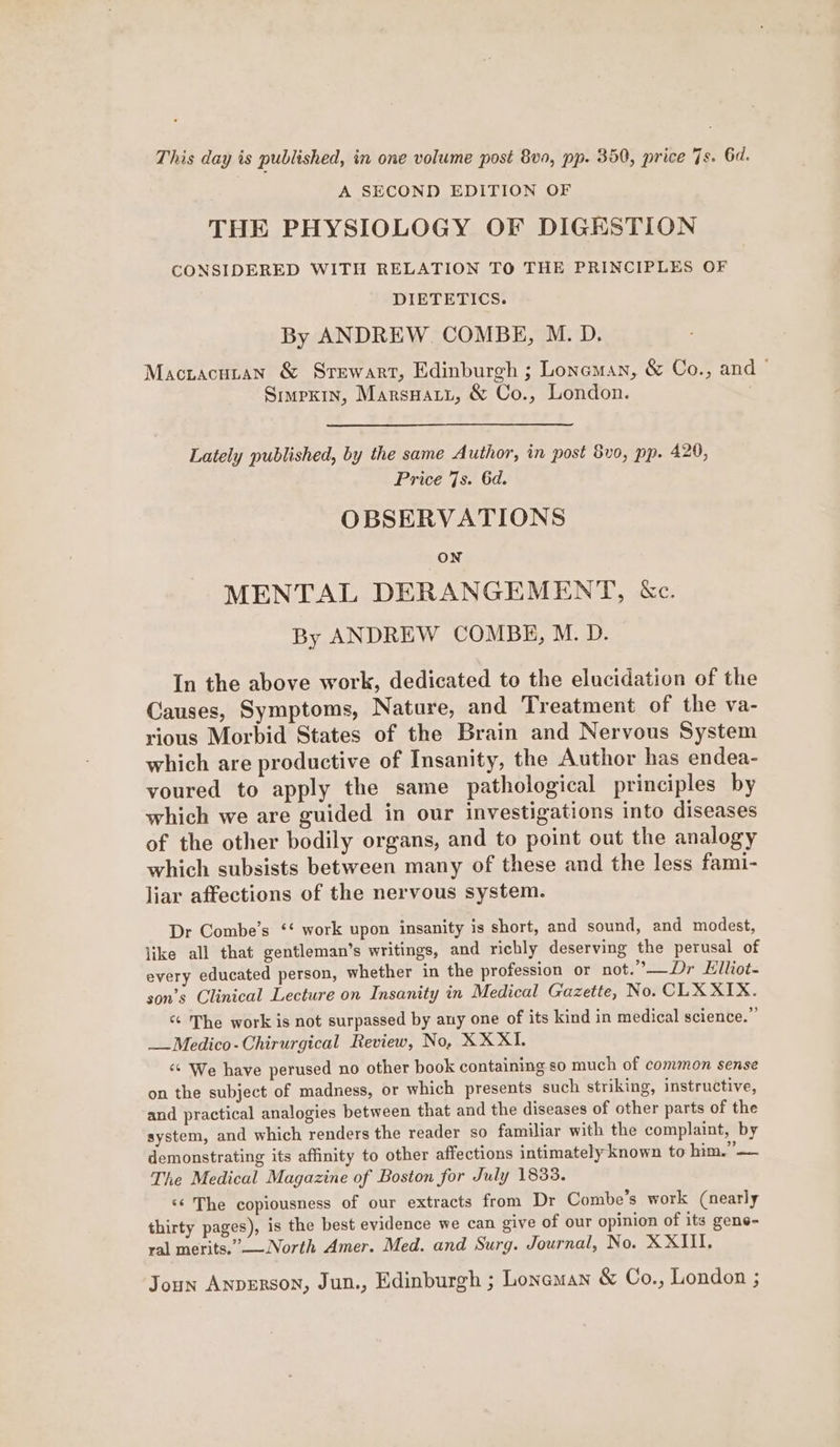 This day is published, in one volume post 8v0, pp. 350, price 7s. 6d. A SECOND EDITION OF THE PHYSIOLOGY OF DIGESTION CONSIDERED WITH RELATION TO THE PRINCIPLES OF DIETETICS. By ANDREW COMBE, M. D. Macracunan &amp; Srewart, Edinburgh ; Loneman, &amp; Co., and © Simpxin, Marsnary, &amp; Co., London. Lately published, by the same Author, in post 8vo0, pp. 420, Price 7s. 6d. OBSERVATIONS ON MENTAL DERANGEMENT, &amp;c. By ANDREW COMBE, M. D. In the above work, dedicated to the elucidation of the Causes, Symptoms, Nature, and Treatment of the va- rious Morbid States of the Brain and Nervous System which are productive of Insanity, the Author has endea- voured to apply the same pathological principles by which we are guided in our investigations into diseases of the other bodily organs, and to point out the analogy which subsists between many of these and the less fami- liar affections of the nervous system. Dr Combe’s ‘‘ work upon insanity is short, and sound, and modest, like all that gentleman’s writings, and richly deserving the perusal of every educated person, whether in the profession or not.’—Dr Elliot- son’s Clinical Lecture on Insanity in Medical Gazette, No. CLX XIX. “ The work is not surpassed by any one of its kind in medical science.” __Medico-Chirurgical Review, No, XXXI. ‘¢ We have perused no other book containing so much of common sense on the subject of madness, or which presents such striking, instructive, and practical analogies between that and the diseases of other parts of the system, and which renders the reader so familiar with the complaint, by demonstrating its affinity to other affections intimately known to him.” — The Medical Magazine of Boston for July 1833. ‘¢ The copiousness of our extracts from Dr Combe’s work (nearly thirty pages), is the best evidence we can give of our opinion of its gene- val merits.”-—North Amer. Med. and Surg. Journal, No. XXIII. Joun Anperson, Jun., Edinburgh ; Loneman &amp; Co., London ;