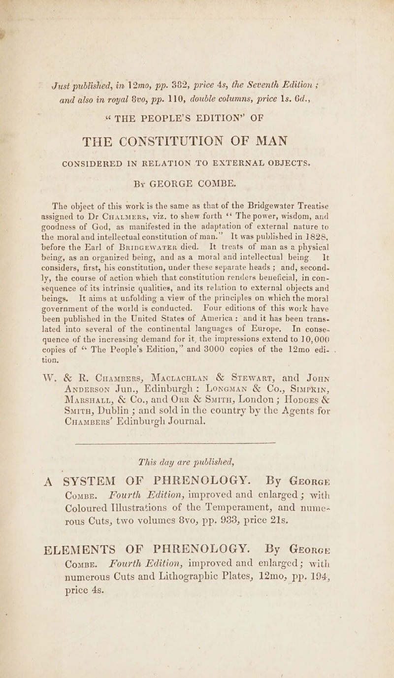and also in royal 8vo, pp. 110, double columns, price 1s. Gd., ‘“ THE PEOPLE’S EDITION” OF THE CONSTITUTION OF MAN CONSIDERED IN RELATION TO EXTERNAL OBJECTS. By GEORGE COMBE. The object of this work is the same as that of the Bridgewater Treatise assigned to Dr Cuatmers, viz. to shew forth ‘‘ The power, wisdom, and goodness of God, as manifested in the adaptation of external nature to the moral and intellectual constitution of man.” It was published in 1828, before the Earl of BrincewaTer died. It treats of man as a physical being, as an organized being, and as a moral and intellectual being. It considers, first, his constitution, under these separate heads ; and, second- ly, the course of action which that constitution renders beneficial, in con- sequence of its intrinsic qualities, and its relation to external objects and beings. It aims at unfolding a view of the principles on which the moral government of the world is conducted. Four editions of this work have been published in the United States of America: and it has been trans- lated into several of the continental languages of Europe. In conse. quence of the increasing demand for it, the impressions extend to 10,000 copies of ‘* The People’s Edition,” and 3000 copies of the 12mo edi- . tion, W. &amp; R. Cuampers, Mactacuztan &amp; Stewart, and Joun Anverson Jun., Edinburgh: Loneman &amp; Co., Simpkin, Marsuatyi, &amp; Co., and Orr &amp; Situ, London ; Hopezs &amp; Smita, Dublin ; and sold in the country by the Agents for Cuampers’ Edinburgh Journal. This day are published, A SYSTEM OF PHRENOLOGY. By Gezorcr Compre. Fourth Edition, improved and enlarged ; with Coloured Illustrations of the Temperament, and nume- rous Cuts, two volumes 8yo, pp. 933, price 21s. ELEMENTS OF PHRENOLOGY. By GeEorcr Combe. Fourth Edition, improved and enlarged; with numerous Cuts and Lithographic Plates, 12mo, pp. 194, price 4s.
