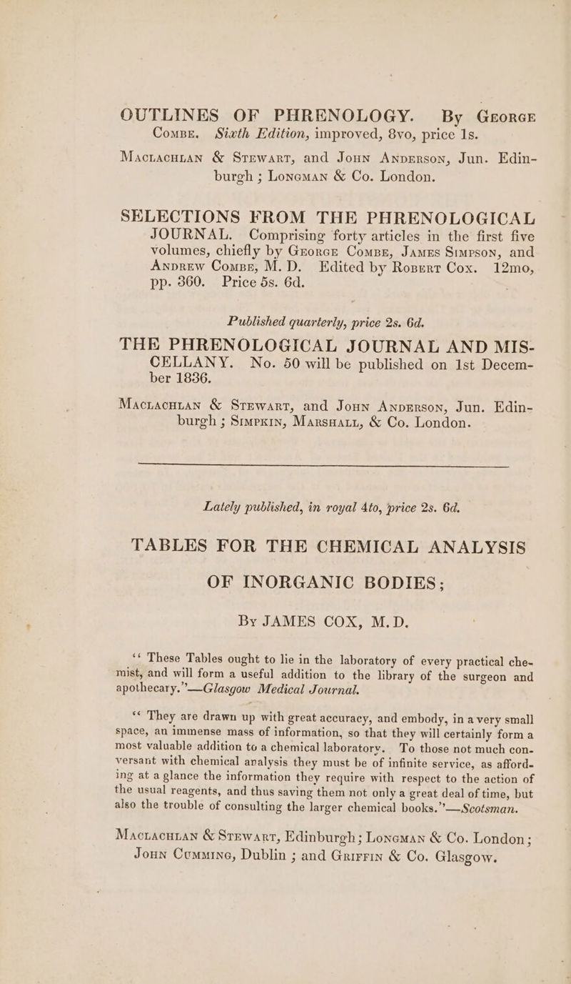 OUTLINES OF PHRENOLOGY. By GeorcE Combe. Sixth Edition, improved, 8vo, price Is. Maciacutan & Stewart, and Joun AnpeErson, Jun. Edin- burgh ; Loneman & Co. London. SELECTIONS FROM THE PHRENOLOGICAL JOURNAL. Comprising forty articles in the first five volumes, chiefly by Grorcr Compe, James Simpson, and Anprew Compe, M.D. Edited by Rospert Cox. 12mo, pp. 360. Price 5s. 6d. Published quarterly, price 2s. 6d. THE PHRENOLOGICAL JOURNAL AND MIS- CELLANY. No. 50 will be published on 1st Decem- ber 1836. Mactacuran & Stewart, and Joun Anpgrson, Jun. Edin- burgh ; Simexin, Marswati, & Co. London. Lately published, in royal 4to, price 2s. 6d. TABLES FOR THE CHEMICAL ANALYSIS OF INORGANIC BODIES; By JAMES COX, M.D. ‘‘ These Tables ought to lie in the laboratory of every practical che- mist, and will form a useful addition to the library of the surgeon and apothecary.”’—Glasgow Medical Journal. ‘* They are drawn up with great accuracy, and embody, in avery small space, an immense mass of information, so that they will certainly form a most valuable addition to a chemical laboratory. To those not much con- versant with chemical analysis they must be of infinite service, as afford. ing at a glance the information they require with respect to the action of the usual reagents, and thus saving them not only a great deal of time, but also the trouble of consulting the larger chemical books.”—Scotsman. Mactacuian & Stewart, Edinburgh ; Loneman & Co. London; Joun Cummine, Dublin ; and Grirrin & Co. Glasgow.