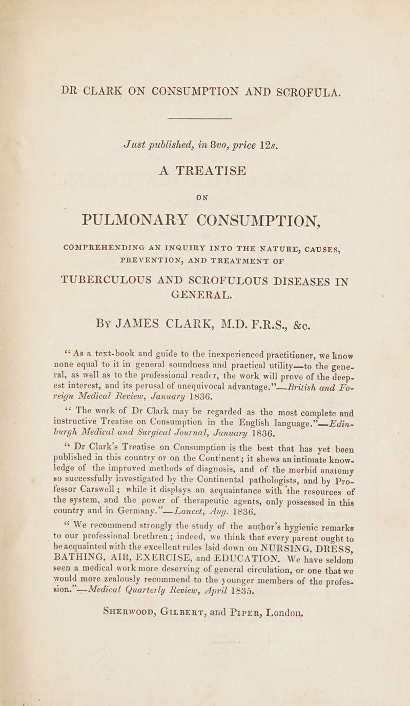 DR CLARK ON CONSUMPTION AND SCROFULA. Just published, in 8vo, price 12s. A TREATISE ON PULMONARY CONSUMPTION, COMPREHENDING AN INQUIRY INTO THE NATURE, CAUSES PREVENTION, AND TREATMENT OF 3 TUBERCULOUS AND SCROFULOUS DISEASES IN GENERAL. By JAMES CLARK, M.D. F.R.S., &e. ** As a text-book and guide to the inexperienced practitioner, we know none equal to it in general soundness and practical utility—to the gene. ral, as well as to the professional reader, the work will prove of the deep- est interest, and its perusal of unequivocal advantage.”—_British and Fo- reign Medical Review, January 1836. ‘*¢ The work of Dr Clark may be regarded as the most complete and instructive Treatise on Consumption in the English language,” —Edin- burgh Medical and Surgical Journal, January 1836. “« Dr Clark’s Treatise on Consumption is the best that has yet been published in this country or on the Continent; it shews anintimate know- ledge of the improved methods of diagnosis, and of the morbid anatomy so successfully investigated by the Continental pathologists, and by Pro- fessor Carswell ; while it displays an acquaintance with ‘the resources of the system, and the power of therapeutic agents, only possessed in this country and in Germany.”—Lancet, Aug. 1836. “* We recommend strongly the study of the author’s hygienic remarks _to our professional brethren; indeed, we think that every parent ought to be acquainted with the excellent rules laid down on NURSING, DRESS, BATHING, AIR, EXERCISE, and EDUCATION. We have seldom seen a medical work more deserving of general circulation, or one that we would more zealously recommend to the younger members of the profes« sion.” —Medical Quarterly Review, April 1835.