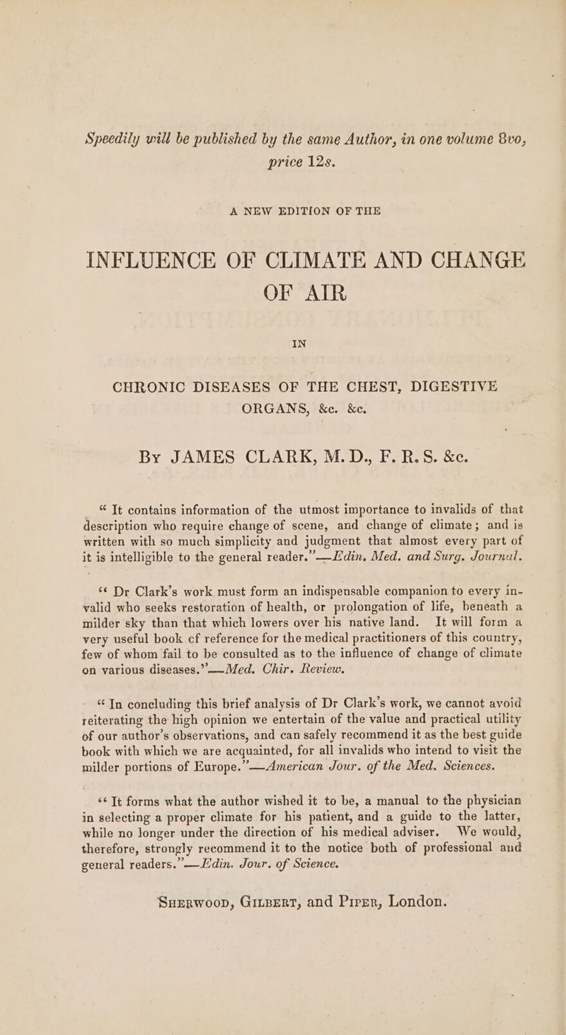 Speedily will be published by the same Author, in one volume 8v0, price 12s. A NEW EDITION OF THE INFLUENCE OF CLIMATE AND CHANGE OF AIR IN CHRONIC DISEASES OF THE CHEST, DIGESTIVE ORGANS, &c. &c. By JAMES CLARK, M.D., F.R.S. &c. “ It contains information of the utmost importance to invalids of that description who require change of scene, and change of climate; and is written with so much simplicity and judgment that almost every part of it is intelligible to the general reader.”_Ledin. Med. and Surg. Journal. ¢¢ Dr Clark’s work must form an indispensable companion to every in- valid who seeks restoration of health, or prolongation of life, beneath a milder sky than that which lowers over his native land. It will form a very useful book cf reference for the medical practitioners of this country, few of whom fail to be consulted as to the influence of change of climate on various diseases.” —Med. Chir. Review. “In concluding this brief analysis of Dr Clark’s work, we cannot avoid reiterating the high opinion we entertain of the value and practical utility of our author's observations, and can safely recommend it as the best guide book with which we are acquainted, for all invalids who intend to visit the milder portions of Europe.”—American Jour. of the Med. Sciences. <¢ Tt forms what the author wished it to be, a manual to the physician in selecting a proper climate for his patient, and a guide to the latter, while no longer under the direction of his medical adviser. We would, therefore, strongly recommend it to the notice both of professional and general readers.” —Ldin. Jour. of Science.