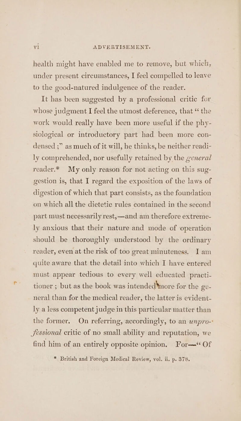 health might have enabled me to remove, but which, under present circumstances, I feel compelled to leave to the good-natured indulgence of the reader. It has been suggested by a professional critic for whose judgment I feel the utmost deference, that ‘ the work would really have been more useful if the phy- siological or introductory part had. been more con- densed ;” as much of it will, he thinks, be neither readi- ly comprehended, nor usefully retained by the general reader.* My only reason for not acting on this sug- gestion is, that I regard the exposition of the laws of digestion of which that part consists, as the foundation on which all the dietetic rules contained in the second part must necessarily rest, —and am therefore extreme- ly anxious that their nature and mode of operation should be thoroughly understood by the ordinary reader, even at the risk of too great minuteness. I am quite aware that the detail into which I have entered must appear tedious to every well educated practi- tioner ; but as the book was intended*more for the ge- neral than for the medical reader, the latter is evident- ly a less competent judge in this particular matter than the former. On referring, accordingly, to an unpro-: Jessional critic of no small ability and reputation, we find him of an entirely opposite opinion. For—‘ Of * British and Foreign Medical Review, vol. ii. p. 378.