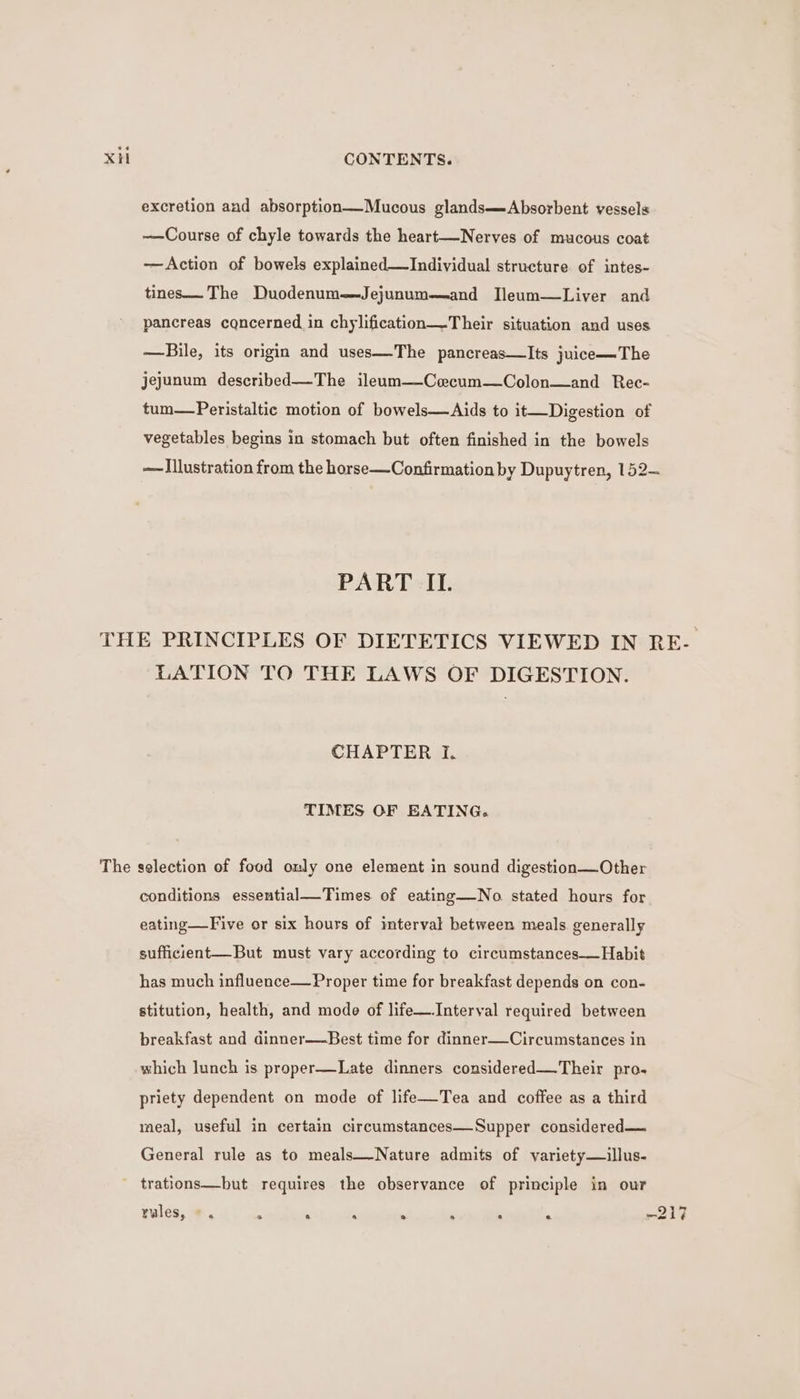 excretion and absorption—Mucous glands—Absorbent vessels ——Course of chyle towards the heart—Nerves of mucous coat —Action of bowels explained—TIndividual structure of intes- tines— The Duodenum—Jejunum—and IJleum—Liver and pancreas cqncerned in chylification—-Their situation and uses —Bile, its origin and uses—The pancreas—Its juice—The jejunum described—The ileum—Coecum—Colon—and Rec- tum—Peristaltic motion of bowels—Aids to it—Digestion of vegetables begins in stomach but often finished in the bowels —Illustration from the horse—Confirmation by Dupuytren, 152— PART IL. THE PRINCIPLES OF DIETETICS VIEWED IN RE- LATION TO THE LAWS OF DIGESTION. CHAPTER I. TIMES OF EATING. The selection of food only one element in sound digestion—Other conditions essential__Times. of eating—-No stated hours for eating—Five or six hours of interval between meals generally sufficient—But must vary according to circumstances—Habit has much influence—Proper time for breakfast depends on con- stitution, health, and mode of life—Interval required between breakfast and dinner—Best time for dinner—Circumstances in which lunch is proper—Late dinners considered—Their pro. priety dependent on mode of life—Tea and coffee as a third meal, useful in certain circumstances—Supper considered— General rule as to meals—-Nature admits of variety—illus.- trations—but requires the observance of principle in our rules, a o e a @ « e e rl