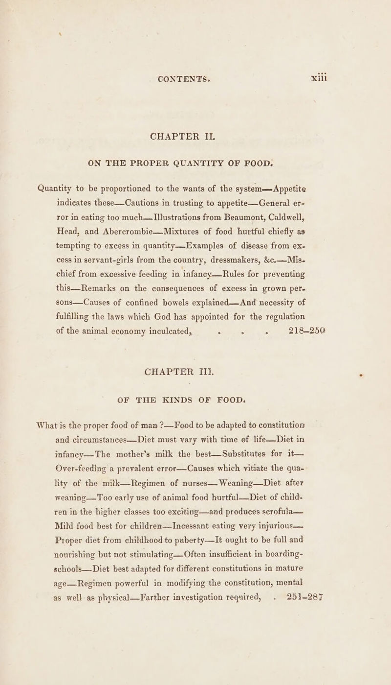 CHAPTER IL ON THE PROPER QUANTITY OF FOOD. Quantity to be proportioned to the wants of the system—Appetite indicates these—Cautions in trusting to appetite—General er- ror in eating too much— Illustrations from Beaumont, Caldwell, Head, and Abercrombie—Mixtures of food hurtful chiefly as tempting to excess in quantity—-Examples of disease from ex- cess in servant-girls from the country, dressmakers, &amp;c,—Mis- chief from excessive feeding in infancy—Rules for preventing this—Remarks on the consequences of excess in grown per- sons—Causes of confined bowels explained—And necessity of fulfilling the laws which God has appointed for the regulation of the animal economy inculcated, . . . 218-250 CHAPTER Ii. OF THE KINDS OF FOOD. What ts the proper food of man ?—Feod to be adapted to constitution and circumstances—Diet must vary with time of life—Diet in infancy—The mother’s milk the best—Substitutes for it— Over-feeding a prevalent error—Causes which vitiate the qua- lity of the miltk—Regimen of nurses—Weaning—Diet after weaning—Too early use of animal food hurtful—Diet of child- ren in the higher classes too exciting—and produces scrofula— Mild food best for children—lIncessant eating very injurious— Proper diet from childhood to paberty—It ought to be full and nourishing but not stimulating—Often insufficient in boarding- schools—Diet best adapted for different constitutions in mature age—Regimen powerful in modifying the constitution, mental as well as physical—Farther investigation required, . 251-287