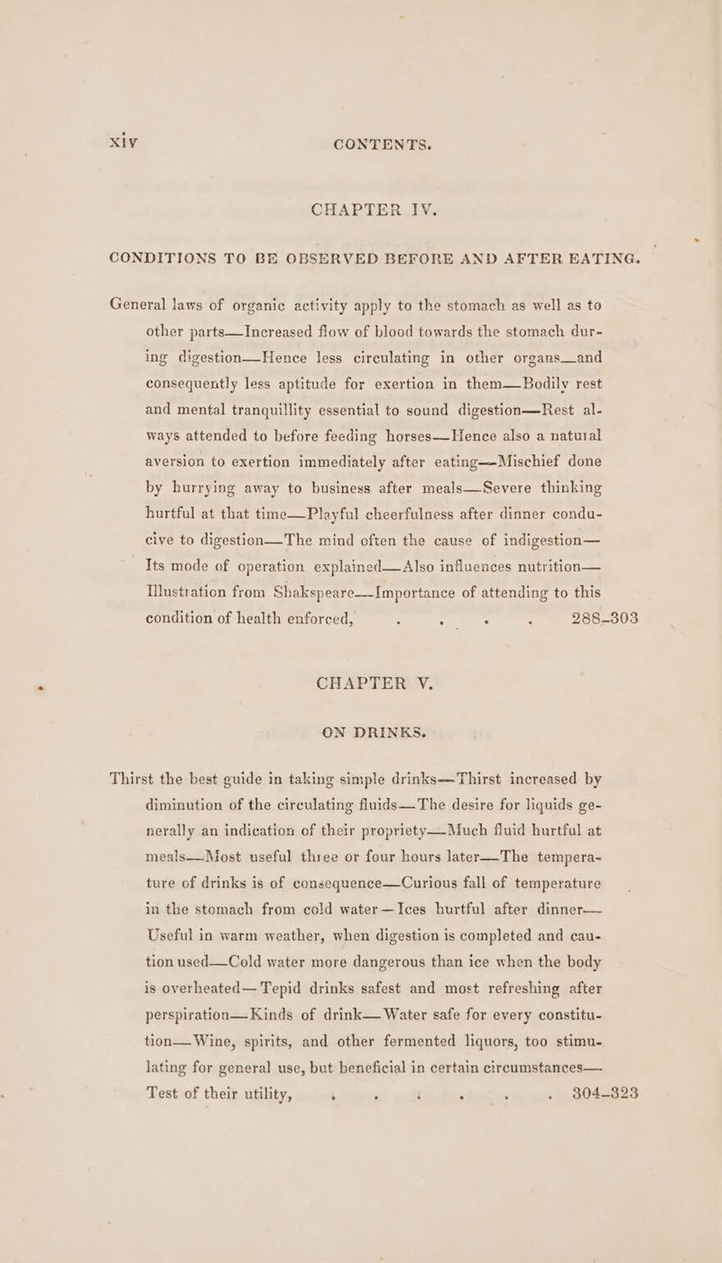 CHAPTER IV. CONDITIONS TO BE OBSERVED BEFORE AND AFTER EATING. General laws of organic activity apply to the stomach as well as to other parts—Increased flow of blood towards the stomach dur- ing digestion—Hence less circulating in other organs_and consequently less aptitude for exertion in them—Bodily rest and mental tranquillity essential to sound digestion—Rest al- ways attended to before feeding horses—Hence also a natural aversion to exertion immediately after eating—-Mischief done by hurrying away to business after meals—Severe thinking hurtful at that time—Playful cheerfulness after dinner condu- cive to digestion—The mind often the cause of indigestion— Its mode of operation explained—Also influences nutrition— Illustration from Shakspeare—-Importance of attending to this condition of health enforced, ; os : 288-303 CHAPTER V. ON DRINKS. Thirst the best guide in taking simple drinks—-Thirst increased by diminution of the circulating fluids—The desire for liquids ge- nerally an indication of their propriety—Much fluid hurtful at meals—Most useful three or four hours later—-The tempera- ture of drinks is of consequence—Curious fall of temperature in the stomach from cold water —Ices hurtful after dinner— Useful in warm weather, when digestion is completed and cau- tion used—Cold water more dangerous than ice when the body is overheated— Tepid drinks safest and most refreshing after perspiration— Kinds of drink— Water safe for every constitu- tion— Wine, spirits, and other fermented liquors, too stimu- lating for general use, but beneficial in certain circumstances— Test of their utility, ‘ : i : : . 304-323