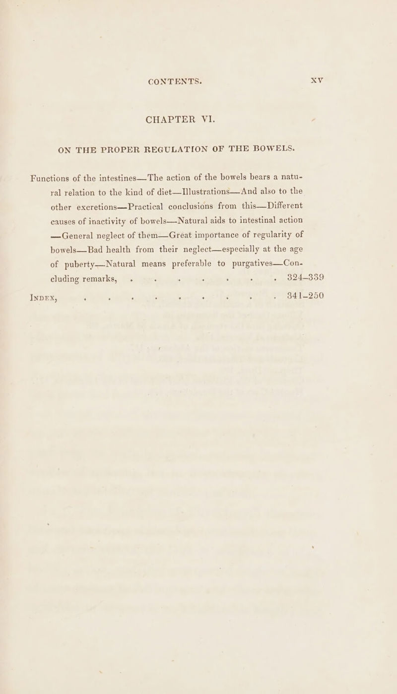 CHAPTER VI. ON THE PROPER REGULATION OF THE BOWELS. Functions of the intestines—The action of the bowels bears a natu- yal relation to the kind of diet—TIllustrations—And also to the other excretions—Practical conclusions from this—Different causes of inactivity of bowels—Natural aids to intestinal action —General neglect of them—Great importance of regularity of bowels—Bad health from their neglect—especially at the age of puberty—Natural means preferable to purgatives—Con- cluding remarks, . ; - : : : . 9824-339 INDEX, : : . : : : : : . 341-250