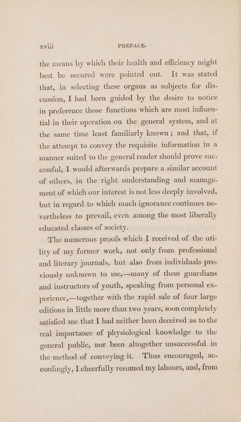 the means by which their health and efficiency might best be secured were pointed out. It was stated that, in selecting these organs as subjects for dis- cussion, I had been guided by the desire to notice in preference those functions which are most influen- tial in their operation on the general system, and at the same time least familiarly known; and that, if the attempt to convey the requisite information in a manner suited to the general reader should prove suc- cessful, I would afterwards prepare a similar account of others, in the right understanding and manage- ment of which our interest is not less deeply involved, but in regard to which much ignorance continues ne- vertheless to prevail, even among the most liberally educated classes of society. The numerous proofs which I received of the uti- lity of my former work, not only from professional and literary journals, but also from individuals pre- viously unknown to me,—many of them guardians and instructors of youth, speaking from personal ex- perience,—together with the rapid sale of four large editions in little more than two years, soon completely satisfied me that I had neither been deceived as to the real importance of physiological knowledge to the general public, nor been altogether unsuccessful in the method of conveying it. Thus encouraged, ac- cordingly, I cheerfully resumed my labours, and, from