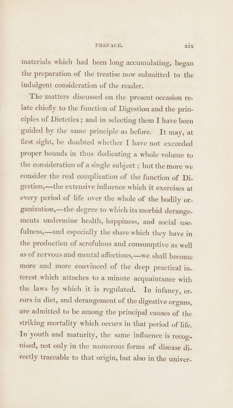 materials which had been long accumulating, began the preparation of the treatise now submitted to the indulgent consideration of the reader. The matters discussed on the present occasion re- late chiefly to the function of Digestion and the prin- ciples of Dietetics; and in selecting them I have been guided by the same principle as before. It may, at first sight, be doubted whether I have not exceeded proper bounds in thus dedicating a whole volume to the consideration of a single subject ; but the more we consider the real complication of the function of Di- gestion,—the extensive influence which it exercises at every period of life over the whole of the bodily or- ganization,—the degree to which its morbid derange- ments undermine health, happiness, and social use- fulness,—and especially the share which they have in the production of scrofulous and consumptive as well as of nervous and mental affections,—we shall become more and more convinced of the deep practical in- terest which attaches to a minute acquaintance with the laws by which it is regulated. In infancy, er- rors in diet, and derangement of the digestive organs, are admitted to be among the principal causes of the striking mortality which occurs in that period of life. In youth and maturity, the same influence is recog- nised, not only in the numerous forms of disease dj- rectly traceable to that origin, but also in the univer-