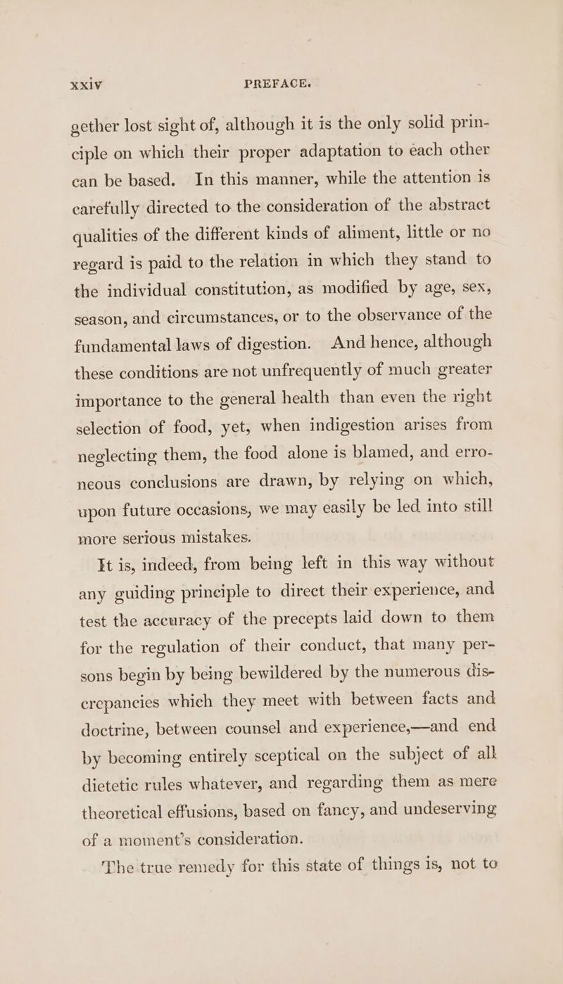 gether lost sight of, although it is the only solid prin- ciple on which their proper adaptation to each other can be based. In this manner, while the attention is carefully directed to the consideration of the abstract qualities of the different kinds of aliment, little or no regard is paid to the relation in which they stand to the individual constitution, as modified by age, sex, season, and circumstances, or to the observance of the fundamental laws of digestion. And hence, although these conditions are not unfrequently of much greater importance to the general health than even the right selection of food, yet, when indigestion arises from neglecting them, the food alone is blamed, and erro- neous conclusions are drawn, by relying on which, upon future occasions, we may easily be led into still more serious mistakes. It is, indeed, from being left in this way without any guiding principle to direct their experience, and test the accuracy of the precepts laid down to them for the regulation of their conduct, that many per- sons begin by being bewildered by the numerous dis- erepancies which they meet with between facts and doctrine, between counsel and experience,—and end by becoming entirely sceptical on the subject of alk dietetic rules whatever, and regarding them as mere theoretical effusions, based on fancy, and undeserving of a moment’s consideration. The true remedy for this state of things is, not to