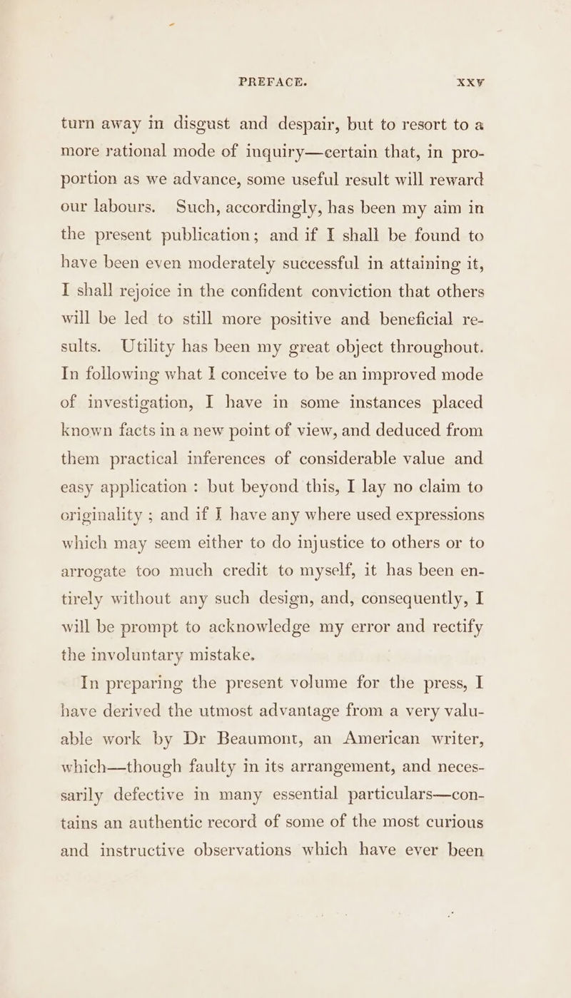 turn away in disgust and despair, but to resort to a more rational mode of inquiry—eertain that, in pro- portion as we advance, some useful result will reward our labours. Such, accordingly, has been my aim in the present publication; and if I shall be found to have been even moderately successful in attaining it, I shall rejoice in the confident conviction that others will be led to still more positive and beneficial re- sults. Utility has been my great object throughout. In following what I conceive to be an improved mode of investigation, I have in some instances placed known facts in a new point of view, and deduced from them practical inferences of considerable value and easy application : but beyond this, I lay no claim to originality ; and if J have any where used expressions which may seem either to do injustice to others or to arrogate too much credit to myself, it has been en- tirely without any such design, and, consequently, I will be prompt to acknowledge my error and rectify the involuntary mistake. In preparing the present volume for the press, I have derived the utmost advantage from a very valu- able work by Dr Beaumont, an American writer, which—though faulty in its arrangement, and neces- sarily defective in many essential particulars—con- tains an authentic record of some of the most curious and instructive observations which have ever been