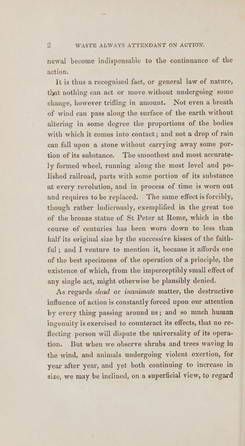 newal become indispensable to the continuance of the action. It is thus a recognised fact, or general law of nature, that nothing can act or move without undergoing some change, however trifling in amount. Not even a breath of wind can pass along: the surface of the earth without altering in some degree the proportions of the bodies with which it comes into contact; and not a drop of rain can fall upon a stone without carrying away some por- tion of its substance. The smoothest and most accurate- ly formed wheel, running along the most level and po- lished railroad, parts with some portion of its substance at every revolution, and in process of time is worn out and requires tobe replaced. The same effect is forcibly, though rather ludicrously, exemplified in the great toe of the bronze statue of St Peter at Rome, which in the course of centuries has been worn down to less than half its original size by the successive kisses of the faith- ful; and I venture to mention it, because it affords one of the best specimens of the operation of a principle, the existence of which, from the imperceptibly small effect of any single act, might otherwise be plausibly denied. As regards dead or inanimate matter, the destructive influence of action is constantly forced upon our attention by every thing passing around us; and so much human ingenuity is exercised to counteract its effects, that no re- flecting person will dispute the universality of its opera- tion. But when we observe shrubs and trees waving in the wind, and animals undergoing violent exertion, for year after year, and yet both continuing to increase in size, we may be inclined, on a superficial view, to regard