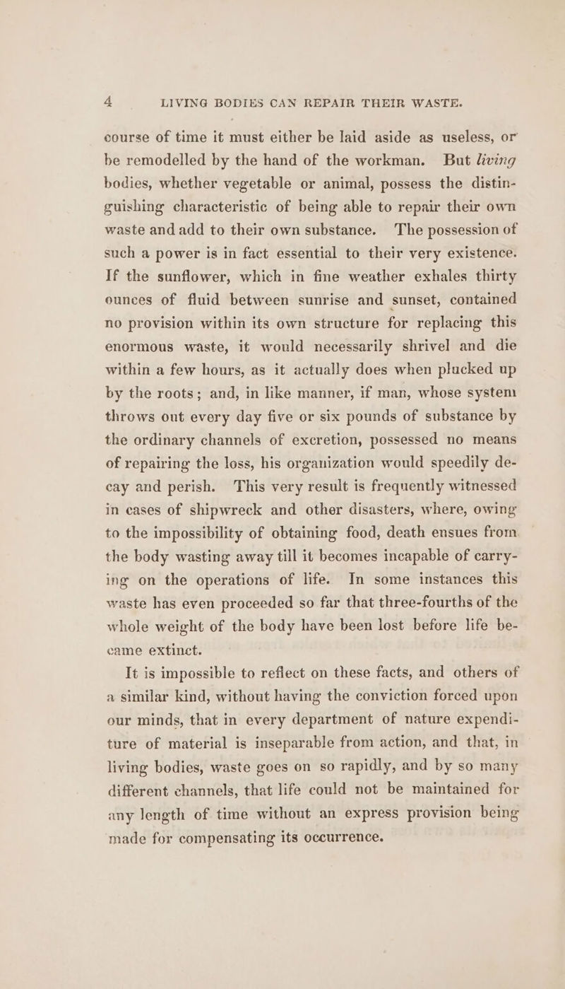 course of time it must either be laid aside as useless, or be remodelled by the hand of the workman. But living bodies, whether vegetable or animal, possess the distin- guishing characteristic of being able to repair their own waste and add to their own substance. The possession of such a power is in fact essential to their very existence. If the sunflower, which in fine weather exhales thirty ounces of fluid between sunrise and sunset, contained no provision within its own structure for replacing this enormous waste, it would necessarily shrivel and die within a few hours, as it actually does when plucked up by the roots; and, in like manner, if man, whose system throws out every day five or six pounds of substance by the ordinary channels of excretion, possessed no means of repairing the loss, his organization would speedily de- cay and perish. This very result is frequently witnessed in cases of shipwreck and other disasters, where, owing to the impossibility of obtaining food, death ensues from the body wasting away till it becomes incapable of carry- ing on the operations of life. In some instances this waste has even proceeded so far that three-fourths of the whole weight of the body have been lost before life be- came extinct. It is impossible to reflect on these facts, and others of a similar kind, without having the conviction forced upon our minds, that in every department of nature expendi- ture of material is inseparable from action, and that, in living bodies, waste goes on so rapidly, and by so many different channels, that life could not be maintained for any length of time without an express provision being made for compensating its occurrence.