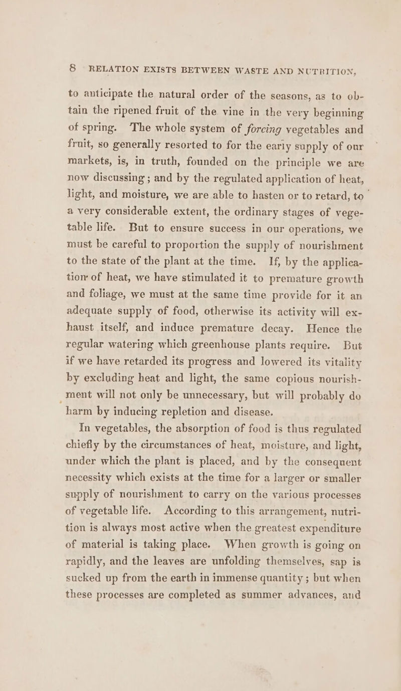 to anticipate the natural order of the seasons, as to ob- tain the ripened fruit of the vine in the very beginning of spring. ‘The whole system of forcing vegetables and fruit, so generally resorted to for the early supply of our markets, is, in truth, founded on the principle we are now discussing ; and by the regulated application of heat, light, and moisture, we are able to hasten or to retard, to a very considerable extent, the ordinary stages of vege- table life. But to ensure success in our operations, we must be careful to proportion the supply of nourishment to the state of the plant at the time. If, by the applica- tio of heat, we have stimulated it to premature growth and foliage, we must at the same time provide for it an adequate supply of food, otherwise its activity will ex- haust itself, and induce premature decay. Hence the regular watering which greenhouse plants require. But if we have retarded its progress and lowered its vitality by excluding heat and light, the same copious nourish- ment will not only be unnecessary, but will probably do harm by inducing repletion and disease. In vegetables, the absorption of food is thus regulated chiefly by the circumstances of heat, moisture, and light, under which the plant is placed, and by the consequent necessity which exists at the time for a larger or smaller supply of nourishment to carry on the various processes of vegetable life. According to this arrangement, nutri- tion is always most active when the greatest expenditure of material is taking place. When growth is going on rapidly, and the leaves are unfolding themselves, sap is sucked up from the earth in immense quantity ; but when these processes are completed as summer advances, and