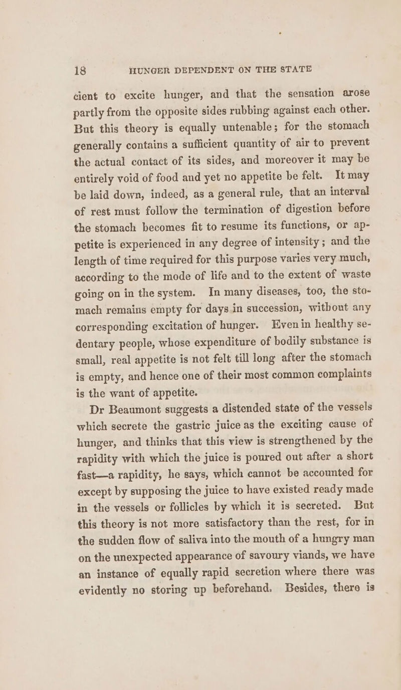 cient to excite hunger, and that the sensation arose partly from the opposite sides rubbing against each other. But this theory is equally untenable; for the stomach generally contains a sufficient quantity of air to prevent the actual contact of its sides, and moreover it may be entirely void of food and yet no appetite be felt. It may be laid down, indeed, as a general rule, that an interval of rest must follow the termination of digestion before the stomach becomes fit to resume its functions, or ap- petite is experienced in any degree of intensity ; and the length of time required for this purpose varies very much, according to the mode of life and to the extent of waste going on in the system. In many diseases, too, the sto- mach remains empty for days.in succession, without any corresponding excitation of hunger. Even in healthy se- dentary people, whose expenditure of bodily substance is small, real appetite is not felt till long after the stomach is empty, and hence one of their most common complaints is the want of appetite. Dr Beaumont suggests a distended state of the vessels which secrete the gastric juice as the exciting cause of hunger, and thinks that this view is strengthened by the rapidity with which the juice is poured out after a short fast—a rapidity, he says, which cannot be accounted for except by supposing the juice to have existed ready made in the vessels or follicles by which it is secreted. But this theory is not more satisfactory than the rest, for in the sudden flow of saliva into the mouth of a hungry man on the unexpected appearance of savoury viands, we have an instance of equally rapid secretion where there was evidently no storing up beforehand. Besides, there is