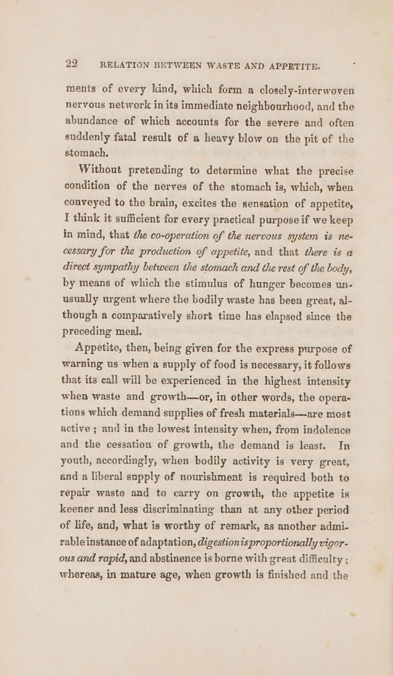 ments of every kind, which form a closely-interwoven nervous network in its immediate neighbourhood, and the abundance of which accounts for the severe and often suddenly fatal result of a heavy blow on the pit of the stomach. Without pretending to determine what the precise condition of the nerves of the stomach is, which, when conveyed to the brain, excites the sensation of appetite, I think it sufficient for every practical purpose if we keep in mind, that the co-operation of the nervous system is ne- cessary for the production of appetite, and that there is a direct sympathy between the stomach and the rest of the body, by means of which the stimulus of hunger becomes un- usually urgent where the bodily waste has been great, al- though a comparatively short time has elapsed since the preceding meal. Appetite, then, being given for the express purpose of warning us when a supply of food is necessary, it follows that its call will be experienced in the highest intensity when waste and growth—or, in other words, the opera- tions which demand supplies of fresh materials—are most active ; and in the lowest intensity when, from indolence and the cessation of growth, the demand is least. In youth, accordingly, when bodily activity is very great, and a liberal supply of nourishment is required both to repair waste and to carry on growth, the appetite is keener and less discriminating than at any other period of life, and, what is worthy of remark, as another admi- rable instance of adaptation, digestionis proportionally vigor- ous and rapid, and abstinence is borne with great difficulty ; whereas, in mature age, when growth is finished and the
