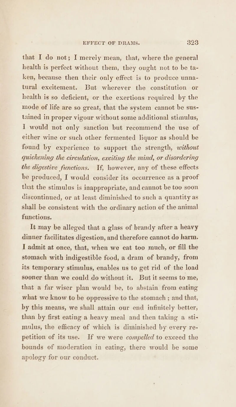 that I do not; I merely mean, that, where the general health is perfect without them, they ought not to be ta- ken, because then their only effect is to produce unna- tural excitement. But wherever the constitution or health is so deficient, or the exertions required by the mode of life are so great, that the system cannot be sus- tained in proper vigour without some additional stimulus, { would not only sanction but recommend the use of either wine or such other fermented liquor as should be found by experience to support the strength, without quickening the circulation, exciting the mind, or disordering the digestive functions. Tf, however, any of these effects be produced, I would consider its occurrence as a proof that the stimulus is inappropriate, and cannot be too soon discontinued, or at least diminished to such a quantity as shall be consistent with the ordinary action of the animal functions. It may be alleged that a glass of brandy after a heavy dinner facilitates digestion, and therefore cannot do harm. I admit at once, that, when we eat too much, or fill the stomach with indigestible food, a dram of brandy, from its temporary stimulus, enables us to get rid of the load sooner than we could do without it. But it seems to me, that a far wiser plan would be, to abstain from eating what we know to be oppressive to the stomach ; and that, by this means, we shall attain our end infinitely better, than by first eating a heavy meal and then taking a sti- mulus, the efficacy of which is diminished by every re- petition of its use. If we were compelled to exceed the bounds of moderation in eating, there would be some apology for our conduct.