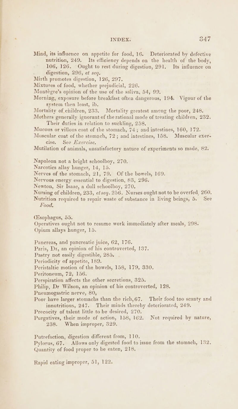 Mind, its influence on appetite for food, 16. Deteriorated by defective nutrition, 249. Its efficiency depends on the health of the body, 106, 126. Ought to rest during digestion, 291. Its influence on digestion, 296, et seq. Mirth promotes digestion, 126, 297. Mixtures of food, whether prejudicial, 226. Montégre’s opinion of the use of the saliva, 54, 99. Morning, exposure before breakfast often dangerous, 194. Vigour of the system then least, ib. Mortality of children, 233. Mortality greatest among the poor, 248. Mothers generally ignorant of the rational mode of treating children, 232. Their duties in relation to suckling, 258, Mucous or villous coat of the stomach, 74; and intestines, 160, 172. Muscular coat of the stomach, 72; and intestines, 158. Muscular exer- cise. See Hvercise. Mutilation of animals, unsatisfactory nature of experiments so made, 82. Napolecn not a bright schoolboy, 270. Narcotics allay hunger, 14, 15. Nerves of the stomach, 21, 79. Of the bowels, 169. Nervous energy essential to digestion, 83, 296. Newton, Sir Isaac, a dull schoolboy, 270. Nursing of children, 233, e¢seg. 256. Nurses ought not to be overfed, 260. Nutrition required to repair waste of substance in living beings, 5. See Food. (Esophagus, 55. Operatives ought not to resume work immediately after meals, 298. Opium allays hunger, 15. Pancreas, and pancreatic juice, 62, 176. Paris, Dr, an opinion of his controverted, 137. Pastry not easily digestible, 285. Periodicity of appetite, 189. Peristaltic motion of the bowels, 158, 179, 330. Peritoneum, 72, 156. Perspiration affects the other secretions, 325. Philip, Dr Wilson, an opinion of his controverted, 128. Pneumogastric nerve, 80, Poor have larger stomachs than the rich,67. Their food too scanty and innutritious, 247. Their minds thereby deteriorated, 249. Precocity of talent little to be desired, 270. Purgatives, their mode of action, 158, 162. Not required by nature, 238. When improper, 329. Putrefaction, digestion different from, 110. Pylorus, 67. Allows only digested food to issue from the stomach, 132. Quantity of food proper to be eaten, 218, Rapid eating improper, 51, 122.