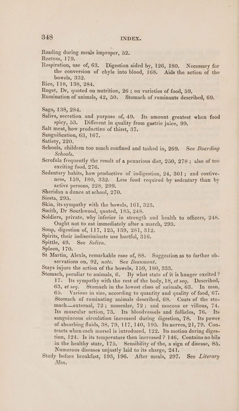 Reading during meals improper, 52. Rectum, 179. Respiration, use of, 63. Digestion aided by, 126, 180. Necessary for the conversion of chyle into blood, 168. Aids the action of the bowels, 332. Rice, 118, 138, 284. Roget, Dr, quoted on nutrition, 26 ; on varieties of food, 59. Rumination of animals, 42, 50. Stomach of ruminants described, 69. Sago, 138, 284. Saliva, secretion and purpose of, 49. Its amount greatest when food spicy, 53. Different in quality from gastric juice, 99, Salt meat, how productive of thirst, 37. Sanguification, 68, 167. Satiety, 220. Schools, children too much confined and tasked in, 269. See Boarding Schools. Scrofula frequently the result of a penurious diet, 250, 278; also of too exciting food, 276. Sedentary habits, how productive of indigestion, 24, 301; and costive- ness, 159, 180, 332. Less food required by sedentary than by active persons, 228, 299. Sheridan a dunce at school, 270. Siesta, 295. Skin, its sympathy with the bowels, 161, 325. Smith, Dr Southwood, quoted, 185, 248. Soldiers, private, why inferior in strength and health to officers, 248. Ought not to eat immediately after a march, 293. Soup, digestion of, 117, 125, 139, 281, 312. Spirits, their indiscriminate use hurtful, 316. Spittle, 49. See Saliva. Spleen, 170. St Martin, Alexis, remarkable case of, 88. Suggestion as to farther ob- servations on, 92, note. See Beaumont. Stays injure the action of the bowels, 159, 180, 333. Stomach, peculiar to animals, 6. By what state of it is hunger excited ? 17. Its sympathy with the rest of the body, 18, ef seg. Described, 63, et seg. Stomach in the lowest class of animals, 63. In man, 65. Various in size, according to quantity and quality of food, 67. Stomach of ruminating animals described, 68. Coats of the sto- mach—external, 72; muscular, 72; and mucous or villous, 74. Its muscular action, 73. Its bloodvessels and follicles, 76. Its sanguineous circulation increased during digestion, 78. Its power of absorbing fluids, 38, 79, 117, 140, 195. Its nerves, 21,79. Con- tracts when each morsel is introduced, 122. Its motion during diges- tion, 124, Is its temperature then increased ? 146, Contains no bile in the healthy state, 175. Sensibility of the, a sign of disease, 85. Numerous diseases unjustly laid to its charge, 241. Study before breakfast, 193, 196. After meals, 297. See Literary Men.