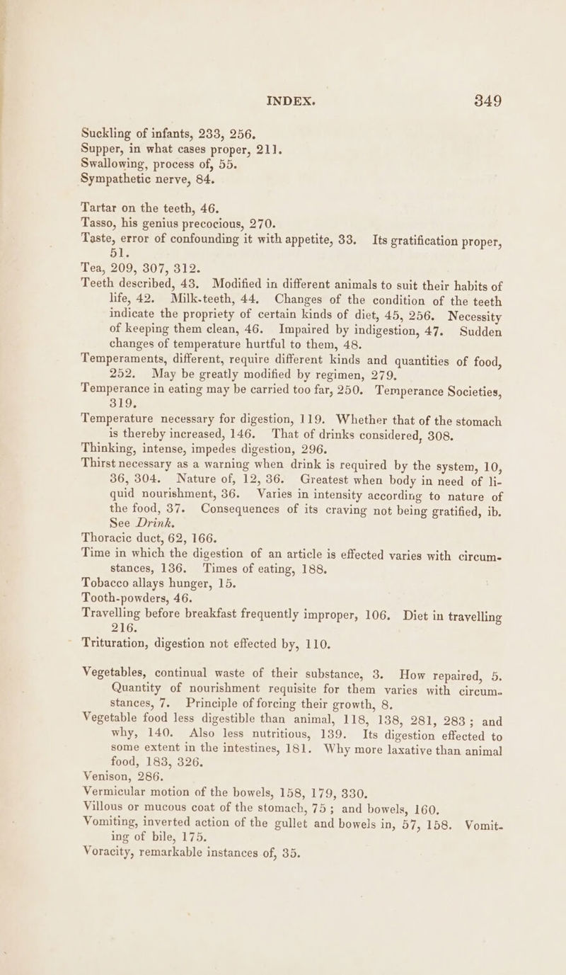 Suckling of infants, 233, 256. Supper, in what cases proper, 211. Swallowing, process of, 55. Sympathetic nerve, 84. Tartar on the teeth, 46. Tasso, his genius precocious, 270. Taste, error of confounding it with appetite, 33. Its gratification proper, 51. Tea, 209, 307, 312. Teeth described, 43, Modified in different animals to suit their habits of life, 42. Milk-teeth, 44, Changes of the condition of the teeth indicate the propriety of certain kinds of diet, 45, 256. Necessity of keeping them clean, 46. Impaired by indigestion, 47. Sudden changes of temperature hurtful to them, 48. Temperaments, different, require different kinds and quantities of food, 252. May be greatly modified by regimen, 279, Temperance in eating may be carried too far, 250. Temperance Societies, 319. Temperature necessary for digestion, 119. Whether that of the stomach is thereby increased, 146. That of drinks considered, 308. Thinking, intense, impedes digestion, 296. Thirst necessary as a warning when drink is required by the system, 10, 36, 304. Nature of, 12, 36. Greatest when body in need of li- quid nourishment, 36. Varies in intensity according to nature of the food, 37. Consequences of its craving not being gratified, ib. See Drink. Thoracic duct, 62, 166. Time in which the digestion of an article is effected varies with circum- stances, 136. ‘Times of eating, 188. Tobacco allays hunger, 15. Tooth-powders, 46. Travelling before breakfast frequently improper, 106. Diet in travelling 216. Trituration, digestion not effected by, 110. Vegetables, continual waste of their substance, 3. How repaired, 5. Quantity of nourishment requisite for them varies with circum. stances, 7. Principle of forcing their growth, 8. Vegetable food less digestible than animal, 118, 138, 281, 283; and why, 140. Also less nutritious, 139. Its digestion effected to some extent in the intestines, 181. Why more laxative than animal food, 183, 326. Venison, 286. Vermicular motion of the bowels, 158, 179, 330. Villous or mucous coat of the stomach, 75; and bowels, 160, Vomiting, inverted action of the gullet and bowels in, 57, 158. Vomit. ing of bile, 175. Voracity, remarkable instances of, 35.