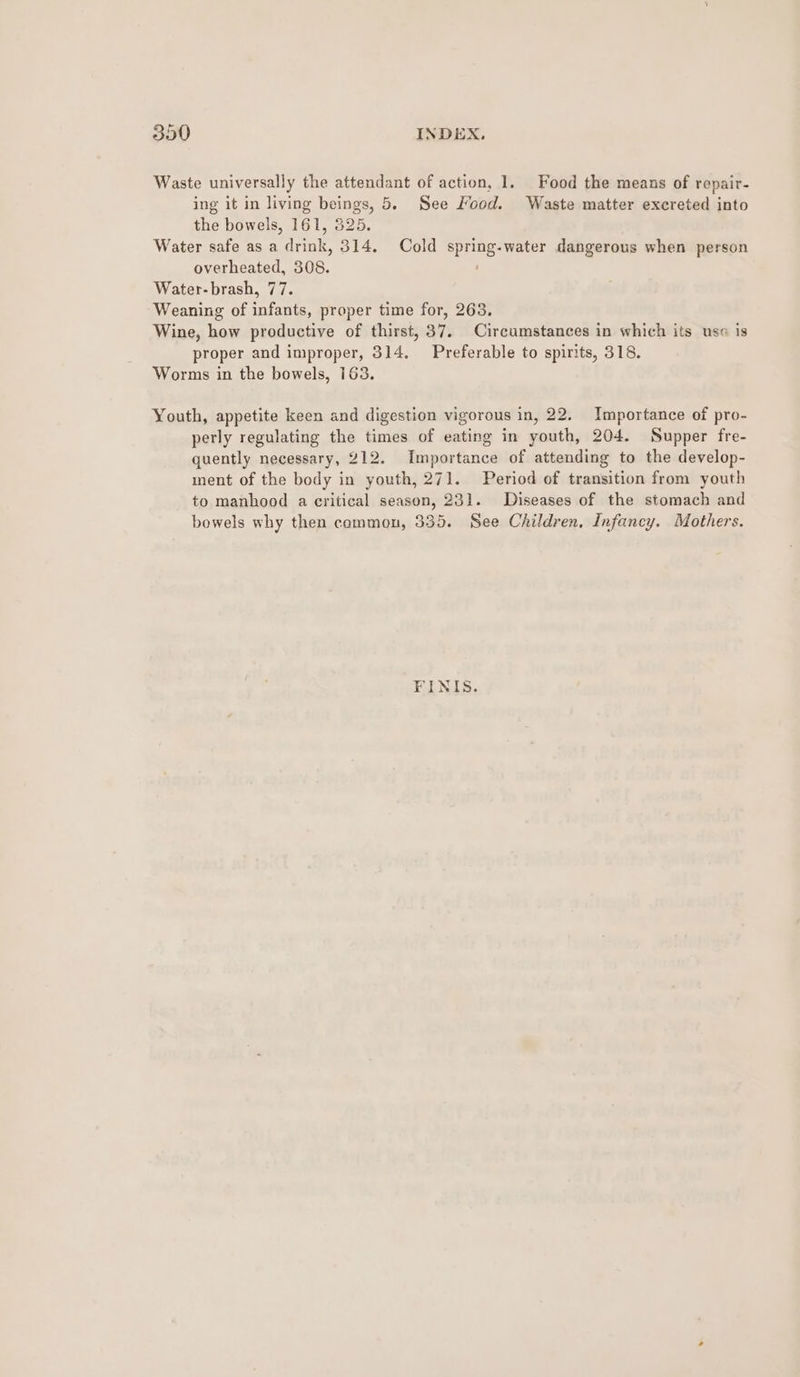 Waste universally the attendant of action, 1. Food the means of repair- ing it in living beings, 5. See Mood. Waste matter excreted into the bowels, 161, 825. Water safe as a drink, 314. Cold spring-water dangerous when person overheated, 308. Water-brash, 77. Weaning of infants, proper time for, 263. Wine, how productive of thirst, 37. Circumstances in which its use is proper and improper, 314. Preferable to spirits, 318. Worms in the bowels, 163. Youth, appetite keen and digestion vigorous in, 22. Importance of pro- perly regulating the times of eating in youth, 204. Supper fre- quently necessary, 212. Importance of attending to the develop- ment of the body in youth, 271. Period of transition from youth to manhood a critical season, 231. Diseases of the stomach and bowels why then common, 335. See Children, Infancy. Mothers. FINIS.