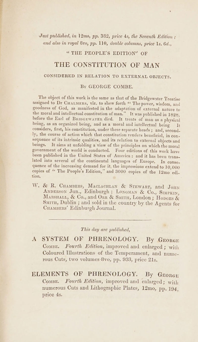 Just published, in 12mo, pp. 382, price 4s, the Seventh Edition : and also in royal 8vo, pp. 110, double columns, price 1s. 6d., “THE PEOPLE’S EDITION” OF THE CONSTITUTION OF MAN CONSIDERED IN RELATION TO EXTERNAL OBJECTS, By GEORGE COMBE. The object of this work is the same as that of the Bridgewater Treatise assigned to Dr Cuatmers, viz. to shew forth ‘* The power, wisdom, and goodness of God, as manifested in the adaptation of external nature to the moral and intellectual constitution of man.” It was published in 1828, before the Earl of Bripcewarer died. It treats of manasa physical being, as an organized being, and as a moral and intellectual being. It considers, first, his constitution, under these separate heads ; and, second- ly, the course of action which that constitution renders beneficial, in con- sequence of its intrinsic qualities, and its relation to external objects and beings. It aims at unfolding a view of the principles on which the moral government of the world is conducted. Four editions of this work have been published in the United States of America: and it has been trans- lated into several of the continental languages of Europe. In conse. quence of the increasing demand for it, the impressions extend to 10,000 copies of “* The People’s Edition,” and 3000 copies of the 12mo edj- tion, W. &amp; R. Campers, Mactacnutan &amp; Stewart, and Joun Anperson Jun., Edinburgh: Lonaman &amp; Co., Suipxin, Marsnatz, &amp; Co., and Orr &amp; Smitn, London; Hopczs &amp; Smitu, Dublin ; and sold in the country by the Agents for CuamBers’ Edinburgh Journal. . This day are published, A SYSTEM OF PHRENOLOGY. By Gerorer Comsse. Fourth Edition, improved and enlarged ; with Coloured Illustrations of the Temperament, and nume- rous Cuts, two volumes-8vo, pp. 933, price 21s. ELEMENTS OF PHRENOLOGY. By Georcr Comse. Jourth Edition, improved and enlarged ; with numerous Cuts and Lithographic Plates, 12mo, pp. 194, price 4s.