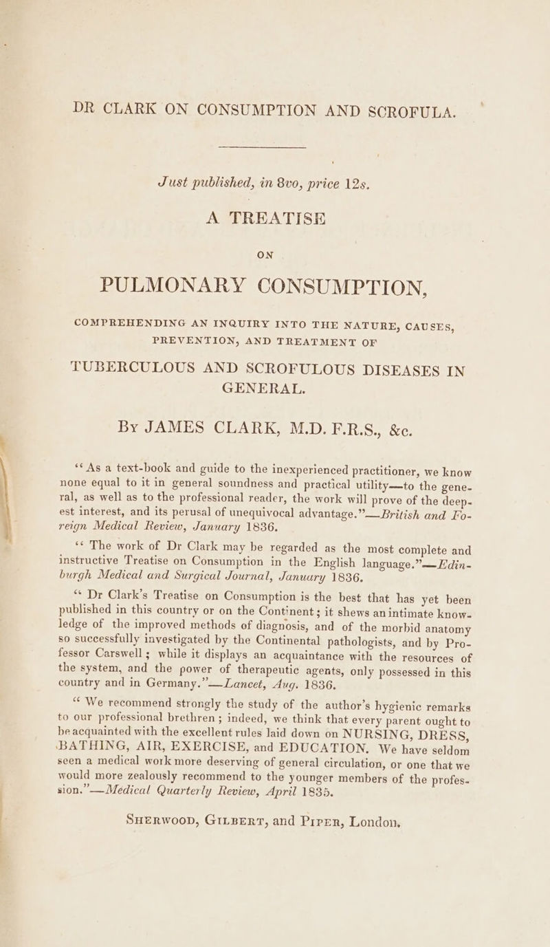 DR CLARK ON CONSUMPTION AND SCROFULA. Just published, in 8vo, price 12s. A TREATISE PULMONARY CONSUMPTION, COMPREHENDING AN INQUIRY INTO THE NATURE, CAUSES, PREVENTION, AND TREATMENT OF TUBERCULOUS AND SCROFULOUS DISEASES IN GENERAL. By JAMES CLARK, M.D.F.R.S., &amp;c. ** As a text-book and guide to the inexperienced practitioner, we know none equal to it in general soundness and practical utility—to the gene- ral, as well as to the professional reader, the work will prove of the deep. est interest, and its perusal of unequivocal advantage.”—British and Fo- reign Medical Review, January 1836. ‘¢ The work of Dr Clark may be regarded as the most complete and instructive Treatise on Consumption in the English language.” —Hdin- burgh Medical and Surgical Journal, January 1836. “* Dr Clark’s Treatise on Consumption is the best that has yet been published in this country or on the Continent ; it shews an intimate know- ledge of the improved methods of diagnosis, and of the morbid anatomy so successfully investigated by the Continental pathologists, and by Pro- fessor Carswell; while it displays an acquaintance with the resources of the system, and the power of therapeutic agents, only possessed in this country and in Germany.” —Lancet, Aug. 1836. “We recommend strongly the study of the author’s hygienic remarks to our professional brethren ; indeed, we think that every parent ought to be acquainted with the excellent rules laid down on NURSING, DRESS, ‘BATHING, AIR, EXERCISE, and EDUCATION, We have seldom seen a medical work more deserving of general circulation, or one that we would more zealously recommend to the younger members of the profes. sion.” —Medical Quarterly Review, April 1835.