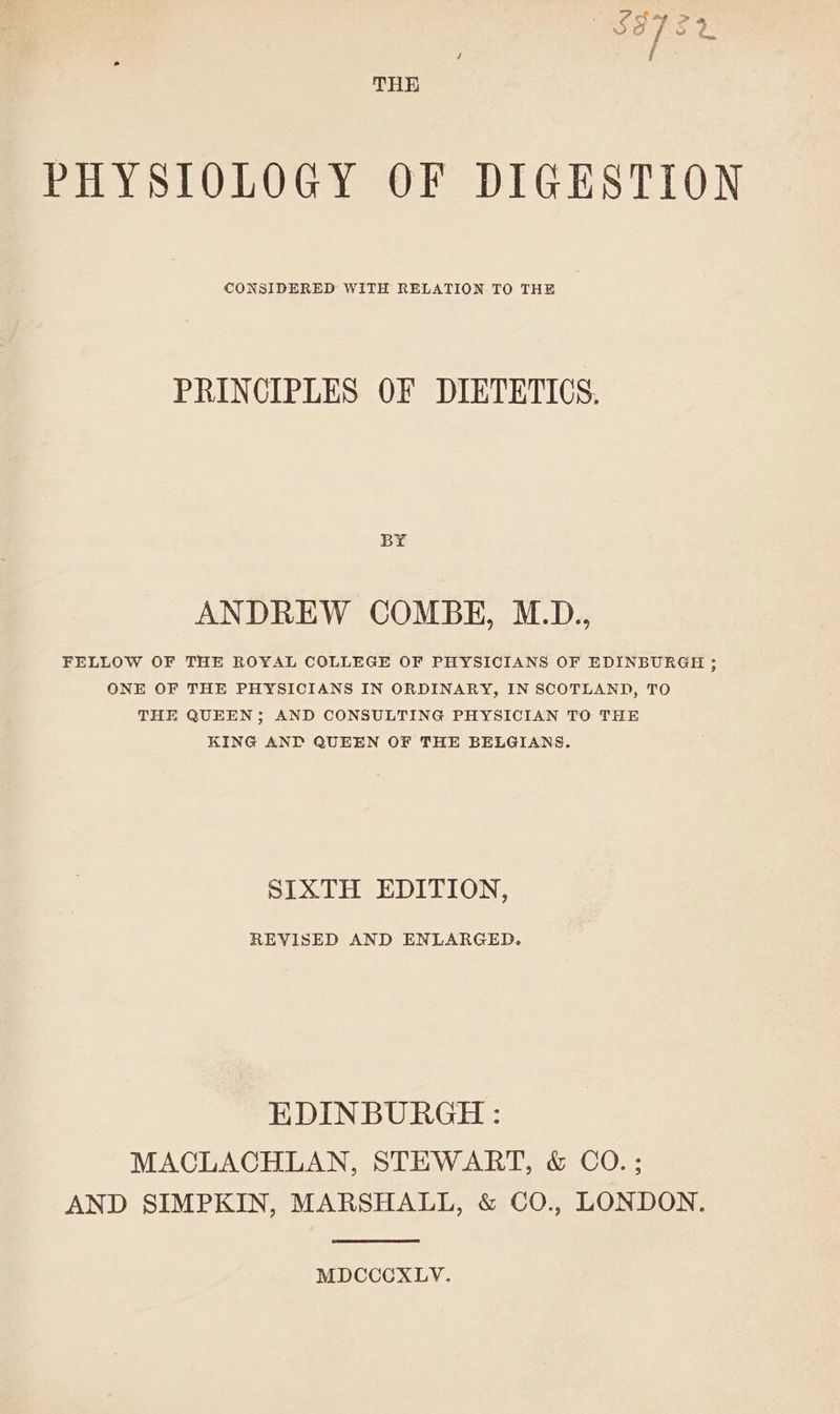 THE PHYSIOLOGY OF DIGESTION CONSIDERED WITH RELATION TO THE PRINCIPLES OF DIETETICS. BY ANDREW COMBE, M.D., FELLOW OF THE ROYAL COLLEGE OF PHYSICIANS OF EDINBURGH ; ONE OF THE PHYSICIANS IN ORDINARY, IN SCOTLAND, TO THE QUEEN; AND CONSULTING PHYSICIAN TO THE KING AND QUEEN OF THE BELGIANS. SIXTH EDITION, REVISED AND ENLARGED. EDINBURGH : MACLACHLAN, STEWART, &amp; CO.; AND SIMPKIN, MARSHALL, &amp; CO., LONDON. MDCCCXLV.