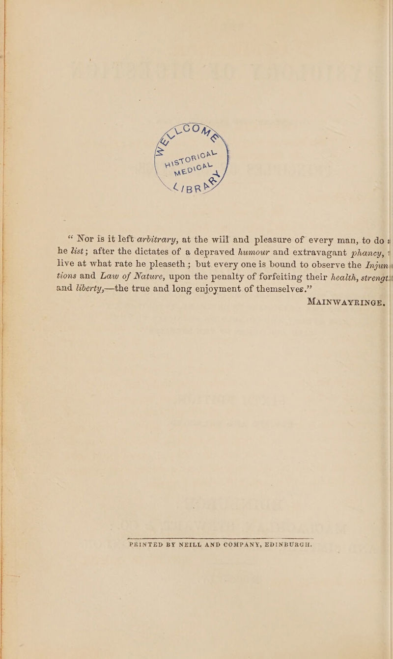 “ Nor is it left arbitrary, at the will and pleasure of every man, to do ¢ he Uist; after the dictates of a depraved humour and extravagant phancy, 1 live at what rate he pleaseth ; but every one is bound to observe the Injun: tions and Law of Nature, upon the penalty of forfeiting their health, strengt) and liberty,—the true and long enjoyment. of themselves.” MAINWAYRINGE, PRINTED BY NEILL AND COMPANY, EDINBURGH.