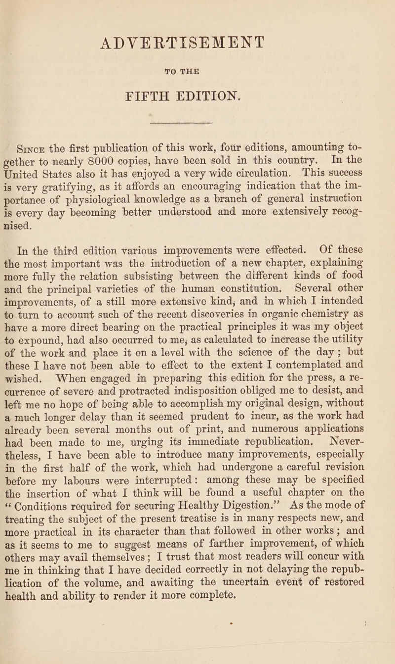 ADVERTISEMENT TO THE FIFTH EDITION. Since the first publication of this work, four editions, amounting to- gether to nearly 8000 copies, have been sold in this country. In the United States also it has enjoyed a very wide circulation. This success is very gratifying, as it affords an encouraging indication that the im- portance of physiological knowledge as a branch of general instruction is every day becoming better understood and more extensively recog- nised. In the third edition various improvements were effected. Of these the most important was the introduction of a new chapter, explaining more fully the relation subsisting between the different kinds of food and the principal varieties of the human constitution, Several other improvements, of a still more extensive kind; and in which I intended to turn to account such of the recent discoveries in organic chemistry as have a more direct bearing on the practical principles it was my object to expound, had also occurred to me; as calculated to increase the utility of the work and place it on a level with the science of the day; but these I have not been able to effect to the extent I contemplated and wished. When engaged in preparing this edition for the press, a re- currence of severe and protracted indisposition obliged me to desist, and left me no hope of being able to accomplish my original design, without a much longer delay than it seemed prudent to incur, as the work had already been several months out of print, and numerous applications had been made to me, urging its immediate republication. Never- theless, I have been able to introduce many improvements, especially in the first half of the work, which had undergone a careful revision before my labours were interrupted: among these may be specified the insertion of what I think will be found a useful chapter on the “ Conditions required for securing Healthy Digestion.” As the mode of treating the subject of the present treatise is in many respects new, and more practical in its character than that followed in other works; and as it seems to me to suggest means of farther improvement, of which others may avail themselves; I trust that most readers will concur with me in thinking that I have decided correctly in not delaying the repub- lication of the volume, and awaiting the uncertain event of restored health and ability to render it more complete.