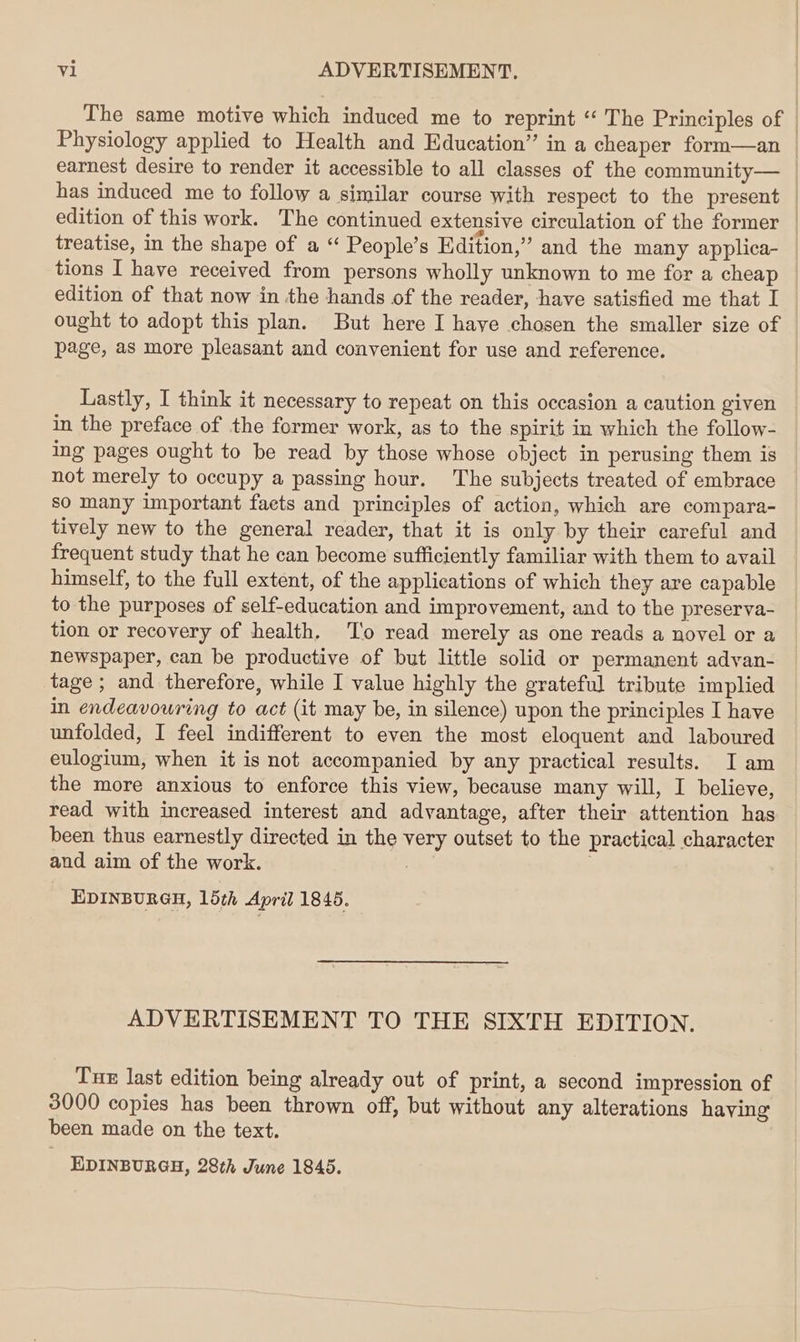 The same motive which induced me to reprint ‘ The Principles of Physiology applied to Health and Education” in a cheaper form—an earnest desire to render it accessible to all classes of the community— has induced me to follow a similar course with respect to the present edition of this work. The continued extensive circulation of the former — treatise, in the shape of a “ People’s Edition,” and the many applica- tions I have received from persons wholly unknown to me for a cheap edition of that now in the hands of the reader, have satisfied me that I ought to adopt this plan. But here I haye chosen the smaller size of page, as more pleasant and convenient for use and reference. Lastly, I think it necessary to repeat on this occasion a caution given in the preface of the former work, as to the spirit in which the follow- ing pages ought to be read by those whose object in perusing them is not merely to occupy a passing hour. The subjects treated of embrace so many important facts and principles of action, which are compara- tively new to the general reader, that it is only by their careful and frequent study that he can become sufficiently familiar with them to avail himself, to the full extent, of the applications of which they are capable to the purposes of self-education and improvement, and to the preserva- tion or recovery of health. ‘To read merely as one reads a novel or a newspaper, can be productive of but little solid or permanent advan- tage ; and therefore, while I value highly the grateful tribute implied in endeavouring to act (it may be, in silence) upon the principles I have unfolded, I feel indifferent to even the most eloquent and laboured eulogium, when it is not accompanied by any practical results. I am the more anxious to enforce this view, because many will, I believe, read with increased interest and advantage, after their attention has been thus earnestly directed in the very outset to the practical character and aim of the work. . EDINBURGH, 15th April 1845. ADVERTISEMENT TO THE SIXTH EDITION. Tur last edition being already out of print, a second impression of 3000 copies has been thrown off, but without any alterations having been made on the text. EDINBURGH, 28th June 1845.