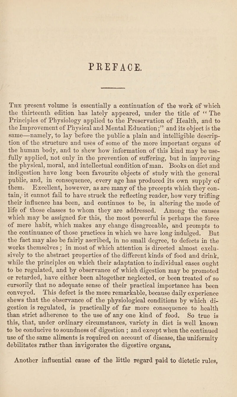 PREFACE. Tue present volume is essentially a continuation of the work of which the thirteenth edition has lately appeared, under the title of ‘‘ The Principles of Physiology applied to the Preservation of Health, and to the Improvement of Physical and Mental Education;”’ and its object is the same—namely, to lay before the public a plain and intelligible descrip- tion of the structure and uses of some of the more important organs of the human body, and to shew how information of this kind may be use- fully applied, not only in the prevention of suffering, but in improving the physical, moral, and intellectual condition of man. Books on diet and indigestion have long been favourite objects of study with the general public, and, in consequence, every age has produced its own supply of them. Excellent, however, as are many of the precepts which they con- tain, it cannot fail to have struck the reflecting reader, how very trifling their influence has been, and continues to be, in altering the mode of life of those classes to whom they are addressed. Among the causes which may be assigned for this, the most powerful is perhaps the force of mere habit, which makes any change disagreeable, and prompts to the continuance of those practices in which we have long indulged. But the fact may also be fairly ascribed, in no small degree, to defects in the works themselves ; in most of which attention is directed almost exclu- sively to the abstract properties of the different kinds of food and drink, while the principles on which their adaptation to individual cases ought to be regulated, and by observance of which digestion may be promoted or retarded, have either been altogether neglected, or been treated of so cursorily that no adequate sense of their practical importance has been conveyed. This defect is the more remarkable, because daily experience shews that the observance of the physiological conditions by which di- gestion is regulated, is practically of far more consequence to health than strict adherence to the use of any one kind of food. So true is this, that, under ordinary circumstances, variety in diet is well known to be conducive to soundness of digestion ; and except when the continued use of the same aliments is required on account of disease, the uniformity debilitates rather than invigorates the digestive organs. Another influential cause of the little regard paid to dietetic rules,