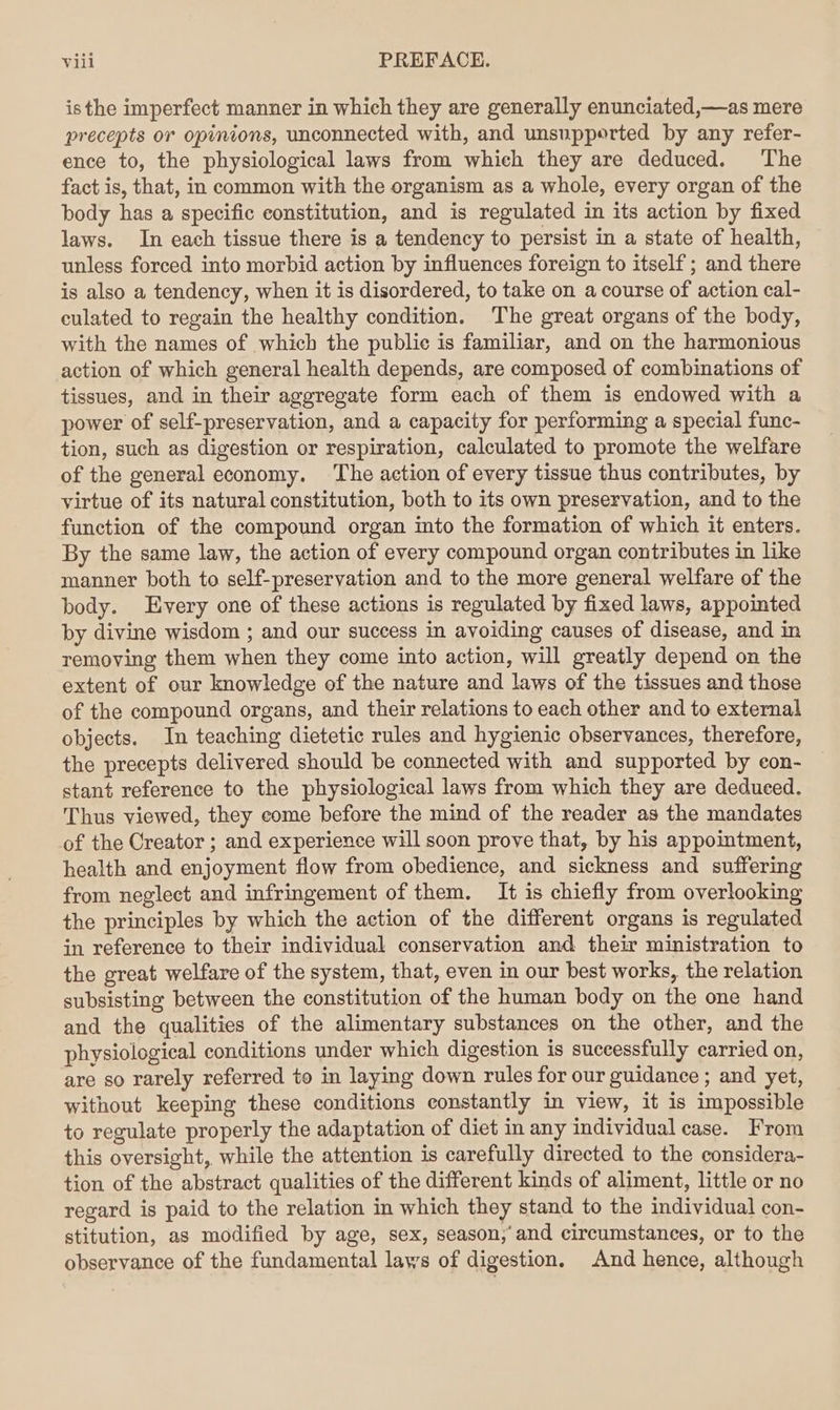 isthe imperfect manner in which they are generally enunciated,—as mere precepts or opinions, unconnected with, and unsupported by any refer- ence to, the physiological laws from which they are deduced. The fact is, that, in common with the organism as a whole, every organ of the body has a specific constitution, and is regulated in its action by fixed laws. In each tissue there is a tendency to persist in a state of health, unless forced into morbid action by influences foreign to itself ; and there is also a tendency, when it is disordered, to take on a course of action cal- culated to regain the healthy condition. The great organs of the body, with the names of which the public is familiar, and on the harmonious action of which general health depends, are composed of combinations of tissues, and in their aggregate form each of them is endowed with a power of self-preservation, and a capacity for performing a special func- tion, such as digestion or respiration, calculated to promote the welfare of the general economy. The action of every tissue thus contributes, by virtue of its natural constitution, both to its own preservation, and to the function of the compound organ into the formation of which it enters. By the same law, the action of every compound organ contributes in like manner both to self-preservation and to the more general welfare of the body. Every one of these actions is regulated by fixed laws, appointed by divine wisdom ; and our success in avoiding causes of disease, and in removing them when they come into action, will greatly depend on the extent of our knowledge of the nature and laws of the tissues and those of the compound organs, and their relations to each other and to external objects. In teaching dietetic rules and hygienic observances, therefore, the precepts delivered should be connected with and supported by con- stant reference to the physiological laws from which they are deduced. Thus viewed, they come before the mind of the reader as the mandates of the Creator ; and experience will soon prove that, by his appointment, health and enjoyment flow from obedience, and sickness and suffering from neglect and infringement of them. It is chiefly from overlooking the principles by which the action of the different organs is regulated in reference to their individual conservation and their ministration to the great welfare of the system, that, even in our best works, the relation subsisting between the constitution of the human body on the one hand and the qualities of the alimentary substances on the other, and the physiological conditions under which digestion is successfully carried on, are so rarely referred to in laying down rules for our guidance ; and yet, without keeping these conditions constantly in view, it is impossible to regulate properly the adaptation of diet in any individual case. From this oversight, while the attention is carefully directed to the considera- tion of the abstract qualities of the different kinds of aliment, little or no regard is paid to the relation in which they stand to the individual con- stitution, as modified by age, sex, season,‘ and circumstances, or to the observance of the fundamental laws of digestion. And hence, although