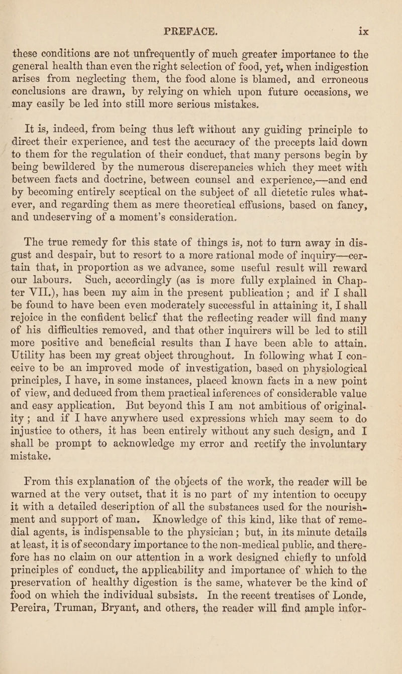 these conditions are not unfrequently of much greater importance to the general health than even the right selection of food, yet, when indigestion arises from neglecting them, the food alone is blamed, and erroneous conclusions are drawn, by relying on which upon future occasions, we may easily be led into still more serious mistakes. It is, indeed, from being thus left without any guiding principle to direct their experience, and test the accuracy of the precepts laid down to them for the regulation of their conduct, that many persons begin by being bewildered by the numerous discrepancies which they meet with between facts and doctrine, between counsel and experience,—and end by becoming entirely sceptical on the subject of all dietetic rules what- ever, and regarding them as mere theoretical effusions, based on fancy, and undeserving of a moment’s consideration. The true remedy for this state of things is, not to turn away in dis- gust and despair, but to resort to a more rational mode of inquiry—cer- tain that, in proportion as we advance, some useful result will reward our labours. Such, accordingly (as is more fully explained in Chap- ter VII.), has been my aim in the present publication; and if I shall be found to have been even moderately successful in attaining it, I shall rejoice in the confident belief that the reflecting reader will find many of his difficulties removed, and that other inquirers will be led to still more positive and beneficial results than I have been able to attain. Utility has been my great object throughout. In following what I con- ceive to be an improved mode of investigation, based on physiological principles, I have, in some instances, placed known facts in a new point of view, and deduced from them practical inferences of considerable value and easy application, But beyond this I am not ambitious of original. ity ; and if I have anywhere used expressions which may seem to do injustice to others, it has been entirely without any such design, and I shall be prompt to acknowledge my error and rectify the involuntary mistake. From this explanation of the objects of the work, the reader will be warned at the very outset, that it is no part of my intention to occupy it with a detailed description of all the substances used for the nourish- ment and support of man. Knowledge of this kind, like that of reme- dial agents, is indispensable to the physician; but, in its minute details at least, it is of secondary importance to the non-medical public, and there- fore has no claim on our attention in a work designed chiefly to unfold principles of conduct, the applicability and importance of which to the preservation of healthy digestion is the same, whatever be the kind of food on which the individual subsists. In the recent treatises of Londe, Pereira, Truman, Bryant, and others, the reader will find ample infor-