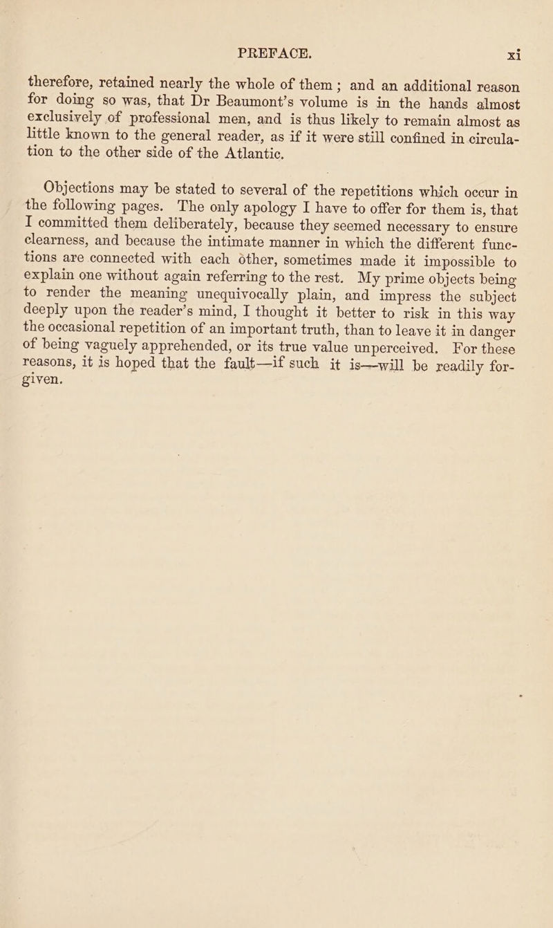 therefore, retained nearly the whole of them; and an additional reason for doing so was, that Dr Beaumont’s volume is in the hands almost exclusively of professional men, and is thus likely to remain almost as little known to the general reader, as if it were still confined in circula- tion to the other side of the Atlantic. Objections may be stated to several of the repetitions which occur in the following pages. The only apology I have to offer for them is, that I committed them deliberately, because they seemed necessary to ensure clearness, and because the intimate manner in which the different func- tions are connected with each other, sometimes made it impossible to explain one without again referring to the rest. My prime objects being to render the meaning unequivocally plain, and impress the subject deeply upon the reader’s mind, I thought it better to risk in this way the occasional repetition of an important truth, than to leave it in danger of being vaguely apprehended, or its true value unperceived. For these reasons, it is hoped that the fault—if such it is—will be readily for- given.