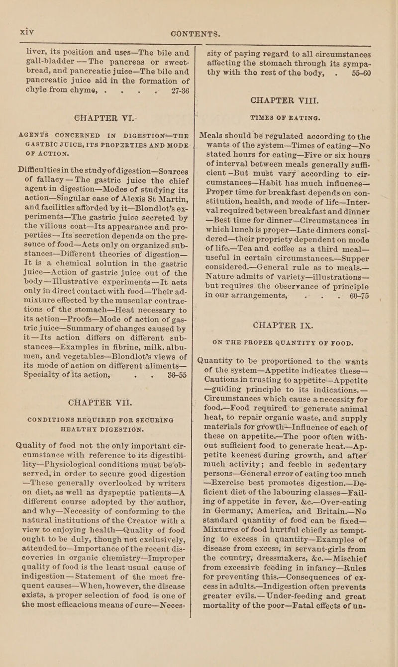 liver, its position and uses—The bile and gall-bladder —The pancreas or sweet- bread, and pancreatic juice—The bile and pancreatic juice aid in the formation of chyle from chyme, . : 5 ; 27-36 CHAPTER VI.- AGENTS CONCERNED IN DIGESTION—THE GASTRIC JUICE, ITS PROPERTIES AND MODE OF ACTION. Difficultiesin the study of digestion—Sources of fallacy—The gastric juice the chief agent in digestion—Modes of studying its action—Singular case of Alexis St Martin, and facilities afforded by it—Blondlot’s ex- periments—The gastric juice secreted by the villous coat—Its appearance and pro- perties — Its secretion depends on the pre- sence of food—Acts only on organized sub- stances—Different theories of digestion— It is a chemical solution in the gastric juice—Action of gastric juice out of the body—TIllustrative experiments —It acts only in direct contact with food—Their ad- mixture effected by the muscular contrac- tions of the stomach—Heat necessary to its action—Proofs—Mode of action of gas- tric juice—Summary of changes caused by it—Its action differs on different sub- stances—Examples in fibrine, milk. albu- men, and vegetables—Blondlot’s views of its mode of action on different aliments— Specialty of its action, Gee BEST CHAPTER VII. CONDITIONS REQUIRED FOR SECURING HEALTHY DIGESTION. Quality of food not the only important cir- cumstance with reference to its digestibi- lity—Physiological conditions must be’ob- served, in order to secure good digestion —These generally overlooked by writers on diet, as well as dyspeptic patients—A different course adopted by the’ author, and why—Necessity of conforming to the natural institutions of the Creator with a view to enjoying health—Quality of food ought to be duly, though not exclusively, attended to—Importance of the recent dis- coveries in organic chemistry—Improper quality of food is the least usual cause of indigestion — Statement of the most fre- quent causes—W hen, however, the disease exists, a proper selection of food is one of the most efficacious means of cure—Neces- sity of paying regard to all circumstances affecting the stomach through its sympa- thy with the restofthe body, . 55-60 CHAPTER VIII. TIMES OF EATING. wants of the system—Times of eating—No stated hours for cating—Five or six hours of interval between meals generally suffi- cient -But must vary according to cir- cumstances—Habit has much influence— Proper time for breakfast depends on con- stitution, health, and mode of life—Inter- val required between breakfast and dinner —Best time for dinner—Cireumstances in which lunch is proper—Late dinners consi- dered—their propriety dependent on mode of life—Tea and coffee as a third meal— useful in certain circumstances.—Supper considered.—_General rule as to meals.— Nature admits of variety—illustrations— but requires the observance of principle in our arrangements, E 5 - 60-75 CHAPTER IX. ON THE PROPER QUANTITY OF FOOD. of the system—A ppetite indicates these— Cautions in trusting to appetite—Appetite —guiding principle to its indications.— Circumstances which cause a necessity for food.—Food required to generate animal heat, to repair organic waste, and supply materials for growth+Influence of each of these on appetite—The poor often with- out sufficient food to generate heat.—Ap- petite keenest during growth, and after much activity; and feeble in sedentary persons—General error of eating too much —Exercise best promotes digestion.—De- ficient diet of the labouring classes—Fail- ing of appetite in fever, &amp;c.—Over-eating in Germany, America, and Britain.—No standard quantity of food can be fixed— Mixtures of food hurtful chiefly as tempt- ing to excess in quantity—Examples of disease from excess, in servant-girls from the country, dressmakers, &amp;c.— Mischief from excessive feeding in infancy—Rules for preventing this.—Consequences of ex- cess in adults.—Indigestion often prevents greater evils.— Under-feeding and great mortality of the poor—Fatal effects of un-