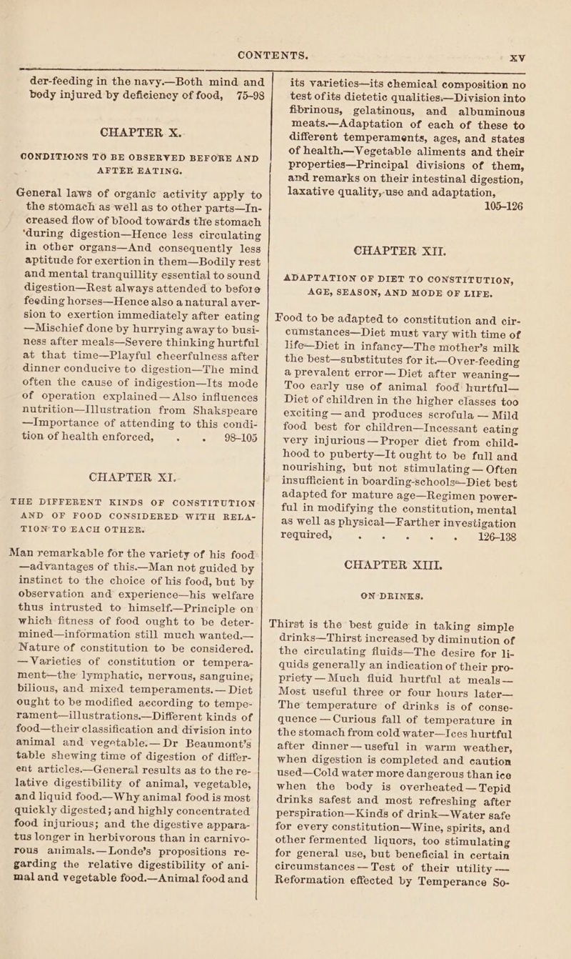 body injured by deficiency of food, 75-98 CHAPTER X. CONDITIONS TO BE OBSERVED BEFORE AND AFTER EATING. General laws of organic activity apply to the stomach as well as to other parts—In- creased flow of blood towards the stomach ‘during digestion—Hence less circulating in other organs—And consequently less aptitude for exertion in them—Bodily rest and mental tranquillity essential to sound digestion—Rest always attended to before feeding horses—Hence also a natural aver- sion to exertion immediately after eating —Mischief done by hurrying away to busi- ness after meals—Severe thinking hurtful at that time—Playful cheerfulness after dinner conducive to digestion—The mind often the cause of indigestion—Its mode of operation explained— Also influences nutrition—Illustration from Shakspeare —Importance of attending to this condi- tion of health enforced, A - 98-105 CHAPTER XI. THE DIFFERENT KINDS OF CONSTITUTION AND OF FOOD CONSIDERED WITH RELA- TION TO EACH OTHER. Man remarkable for the variety of his food —advantages of this.—Man not guided by instinct to the choice of his food, but by observation and experience—his welfare thus intrusted to himself.—Principle on which fitness of food ought to be deter- mined—information still much wanted.— Nature of constitution to be considered. — Varieties of constitution or tempera- ment—the lymphatic, nervous, sanguine, bilious, and mixed temperaments.— Diet ought to be modified aecording to tempe- rament—illustrations.—Different kinds of food—their classification and division into animal and vegetable.— Dr Beaumont’s table shewing time of digestion of differ- ent articles.——General results as to the re- lative digestibility of animal, vegetable, and liquid food.-_Why animal food is most quickly digested; and highly concentrated food injurious; and the digestive appara- tus longer in herbivorous than in carniyo- rous animals.—Londe’s propositions re- garding the relative digestibility of ani- mal and vegetable food._Animal] food and test ofits dietetic qualities:—Division into fibrinous, gelatinous, and albuminous meats.—Adaptation of each of these to different temperaments, ages, and states of health. Vegetable aliments and their properties—Principal divisions of them, and remarks on their intestinal digestion, laxative quality,-use and adaptation, 105-126 CHAPTER XII. ADAPTATION OF DIET TO CONSTITUTION, AGE, SEASON, AND MODE OF LIFE. cumstances—Diet must vary with time of life—Diet in infancy—The mother’s milk the best—substitutes for it.—Over-feeding a prevalent error— Diet after weaning— Too early use of animal food hurtful— Diet of children in the higher classes too exciting —and produces scrofula — Mild food best for children—Incessant eating very injurious— Proper diet from child- hood to puberty—It ought to be full and nourishing, but not stimulating — Often insufficient in boarding-schoolse_Diet best adapted for mature age—Regimen power- ful in modifying the constitution, mental as well as physical—Farther investigation required, 126-138 CHAPTER XIII. ON DRINKS. drinks—Thirst increased by diminution of the circulating fluids—The desire for li- quids generally an indication of their pro- priety— Much fluid hurtful at meals— Most useful three or four hours later— The temperature of drinks is of conse- quence — Curious fall of temperature in the stomach from cold water—Ices hurtful after dinner— useful in warm weather, when digestion is completed and caution used—Cold water more dangerous than ice when the body is overheated — Tepid drinks safest and most refreshing after perspiration—Kinds of drink—Water safe for every constitution—Wine, spirits, and other fermented liquors, too stimulating for general use, but beneficial in certain circumstances — Test of their utility -—— Reformation effected by Temperance So-