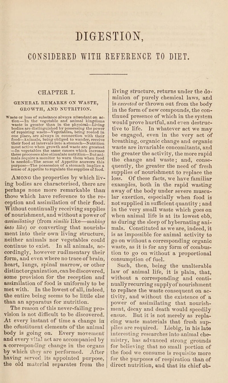 GENERAL REMARKS ON WASTE, GROWTH, AND NUTRITION. Waste or loss of substance always attendant on ac- tion—In the vegetable and animal kingdoms waste is greater than in the physical—Living bodies are distinguished by possessing the power of repairing waste—Vegetables, being roeted in one place, are always in connection with their food—Animals, being obliged to wander, receive their food at intervals into astomach—Nutrition most active when growth and waste are greatest —In vegetables the same causes which increase these processes also stimulate nutrition—But ani- mals require a monitor to warn them when food is needed—The sense of Appetite answers this purpose—The possession of a stomach implies a sense of Appetite to regulate the supplies of food. AMONG the properties by which liv- ing bodies are characterised, there are perhaps none more remarkable than those which have reference to the re- ception and assimilation of their food. Without continually receiving supplies of nourishment, and without a power of assimilating (from similis like—making tnto like) or converting that nourish- ment into their own living structure, neither animals nor vegetables could continue to exist. In all animals, ac- cordingly, however rudimentary their form, and even where no trace of brain, heart, lungs, spinal marrow, or other distinct organization, can be discovered, some provision for the reception and assimilation of food is uniformly to be met with. In the lowest of all, indeed, the entire being seems to be little else than an apparatus for nutrition. The reason of this never-failing pro- vision is not difficult to be discovered. At every instant of time a change in the cdnstituent elements of the animal body is going on. Every movement and every vital act are accompanied by @ corresponding change in the organs by which they are performed. After having served its appointed purpose, the old material separates from the minion of purely chemical laws, and is excreted or thrown out from the body in the form of new compounds, the con- tinued presence of which in the system would prove hurtful, and even destruc- tive to life. In whatever act we may be engaged, even in the very act of breathing, organic change and organic waste are invariable concomitants, and the greater the activity, the more rapid the change and waste; and, conse- quently, the greater the need of fresh supplies of nourishment to replace the loss. Of these facts, we have familiar examples, both in the rapid wasting away of the body under severe muscu- lar exertion, especially when food is not supplied in sufficient quantity ; and in the very small waste which goes on when animal life is at its lowest ebb, as during the sleep of hybernating ani- mals. Constituted as we are, indeed, it is as impossible for animal activity to go on without a corresponding organic waste, as it is for any form of combus- tion to go on without a proportional consumption of fuel. Such, then, being the unalterable law of animal life, it is plain, that, without a corresponding and conti- nually recurring supply of nourishment to replace the waste consequent on ac- tivity, and without the existence of a power of assimilating that nourish- ment, decay and death would speedily ensue. But it is not merely as repla- cing waste materials that fresh sup- plies are required. Liebig, in his late interesting researches into animal che- mistry, has advanced strong grounds for believing that no small portion of the food we consume is requisite more for the purposes of respiration than of direct nutrition, and that its chief ob-