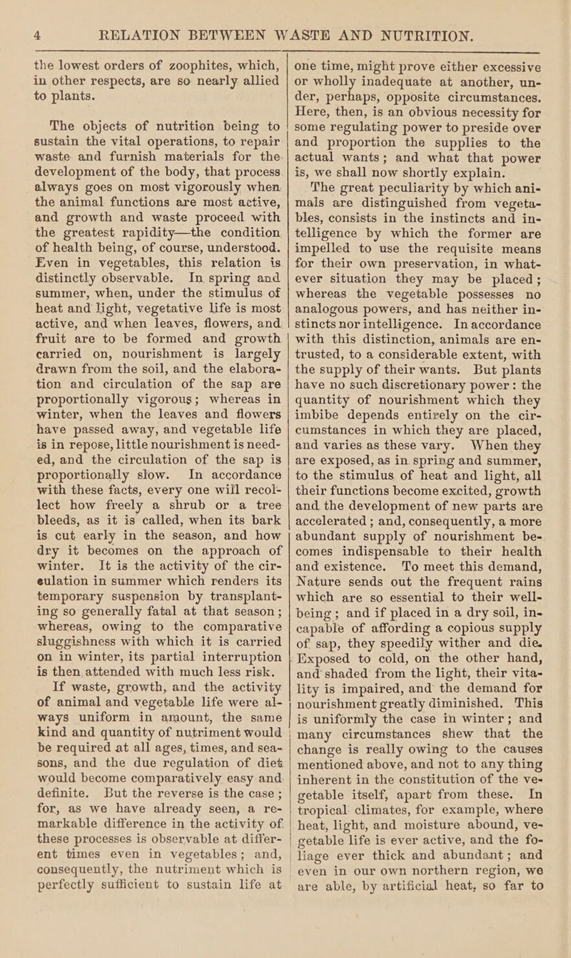 the lowest orders of zoophites, which, in other respects, are so. nearly allied to plants. The objects of nutrition being to sustain the vital operations, to repair always goes on most vigorously when, and growth and waste proceed with the greatest rapidity—the condition of health being, of course, understood. Even in vegetables, this relation is distinctly observable. In spring and summer, when, under the stimulus of heat and light, vegetative life is most fruit are to be formed and growth carried on, nourishment is largely drawn from the soil, and the elabora- tion and circulation of the sap are proportionally vigorous; whereas in winter, when the leaves and flowers have passed away, and vegetable life is in repose, little nourishment is need- ed, and the circulation of the sap is proportionally slow. In accordance with these facts, every one will recol- lect how freely a shrub or a tree bleeds, as it is called, when its bark is cut early in the season, and how dry it becomes on the approach of winter. It is the activity of the cir- eulation in summer which renders its temporary suspension by transplant- ing so generally fatal at that season ; whereas, owing to the comparative sluggishness with which it is carried on in winter, its partial interruption is then attended with much less risk. If waste, growth, and the activity of animal and vegetable life were al- ways uniform in amount, the same kind and quantity of nutriment would be required at all ages, times, and sea- sons, and the due regulation of diet would become comparatively easy and definite. But the reverse is the case ; for, as we have already seen, a re- markable difference in the activity of. these processes is observable at differ- ent times even in vegetables; and, consequently, the nutriment which is perfectly sufficient to sustain life at one time, might prove either excessive or wholly inadequate at another, un- der, perhaps, opposite circumstances. Here, then, is an obvious necessity for some regulating power to preside over and proportion the supplies to the actual wants; and what that power is, we shall now shortly explain. The great peculiarity by which ani- mals are distinguished from vegeta- bles, consists in the instincts and in- telligence by which the former are impelled to use the requisite means for their own preservation, in what- ever situation they may be placed; whereas the vegetable possesses no analogous powers, and has neither in- stincts nor intelligence. In accordance with this distinction, animals are en- trusted, to a considerable extent, with the supply of their wants. But plants have no such discretionary power : the quantity of nourishment which they imbibe depends entirely on the cir- cumstances in which they are placed, and varies as these vary. When they are exposed, as in spring and summer, to the stimulus. of heat and light, all their functions become excited, growth and the development of new parts are accelerated ; and, consequently, a more abundant supply of nourishment be- comes indispensable to their health and existence. To meet this demand, Nature sends out the frequent rains which are so essential to their well- being; and if placed in a dry soil, in- capable of affording a copious supply of sap, they speedily wither and die. Exposed to cold, on the other hand, and shaded from the light, their vita- lity is impaired, and the demand for nourishment greatly diminished. This is uniformly the case In winter; and many circumstances shew that the change is really owing to the causes mentioned above, and not to any thing inherent in the constitution of the ve- getable itself, apart from these. In tropical. climates, for example, where heat, light, and moisture abound, ve-~ getable life is ever active, and the fo- liage ever thick and abundant; and are able, by artificial heat, so far to