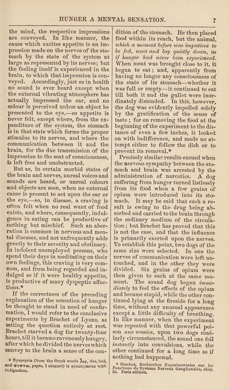 are conveyed. In like manner, the cause which excites appetite is an im- pression made on the nerves of the sto- mach by the state of the system at large as represented by its nerves; but the feeling itself is experienced in the brain, to which that impression is con- veyed. Accordingly, just asin health no sound is ever heard except when the external vibrating atmosphere has actually impressed the ear, and no colour is perceived unless an object be presented to the eye,—so appetite is never felt, except where, from the ex- penditure of the system, the stomach is in that state which forms the proper stimulus to its nerves, and where the communication between it and the brain, for the due transmission of the impression to the seat of consciousness, is left free and unobstructed. But as, in certain morbid states of the brain and nerves, unreal voices and sounds are heard, or unreal colours and objects are seen, when no external cause is present to act upon the ear or the eye,—so, in disease, a craving is often felt when no real want of food exists, and where, consequently, indul- gence in eating can be productive of nothing but mischief. Such an aber- ration is common in nervous and men- tal diseases, and not unfrequently adds greatly to their severity and obstinacy. In indolent unemployed persons, who spend their days in meditating on their own feelings, this craving is very com- mon, and from being regarded and in- dulged as if it were healthy appetite, is productive of many dyspeptic affec- tions.* If the correctness of the preceding explanation of the sensation of hunger be thought to stand in need of confir- mation, I would refer to the conclusive experiments by Brachet of Lyons, as Setting the question entirely at rest. Brachet starved a dog for twenty-four hours, till it became ravenously hungry, after which he divided the nerves which convey to the brain a sense of the con- * Dyspepsia (from the Greek words dus, dus, bad, and gearrw, pepto, I concoct) is synonymous with indigestion, food within its reach, but the animal, which a moment before was impatient to be fed, went and lay quietly down, as tf hunger had never been experienced. When meat was brought close to it, it began to eat; and, apparently from having no longer any consciousness of the state of its stomach—whether it was full or empty—it continued to eat till both it and the gullet were inor- dinately distended. In this, however, the dog was evidently impelled solely by the gratification of the sense of taste ; for on removing the food at the beginning of the experiment to the dis- tance of even a few inches, it looked on with indifference, and made no at- tempt either to follow the dish or to prevent its removal.* Precisely similar results ensued when the nervous sympathy between the stu- mach and brain was arrested by the administration of narcotics. A dog suffering from hunger turned listlessly from its food when a few grains of opium were introduced into its sto- mach. It may be said that such a re- sult is owing to the drug being ab- sorbed and carried to the brain through the ordinary medium of the circula- tion; but Brachet has proved that this is not the case, and that the influence is primarily exerted upon the nerves. To establish this point, two dogs of the same size were selected. In one the nerves of communication were left un- touched, and in the other they were divided. Six grains of opium were then given to each at the same mo- ment. The sound dog began imme- diately to feel the effects of the opium and became stupid, while the other con- tinued lying at the fireside for a long time, without any unusual appearance except a little difficulty of breathing. In like manner, when the experiment was repeated with that powerful poi- son nux vomica, upon two dogs simi- larly circumstanced, the sound one fell instantly into convulsions, while the other continued for a long time as if nothing had happened. * Brachet, Recherches Experimentales sur les Fonctions du Systeme Nerveux Ganglionaire, chap. iii, Paris edition,