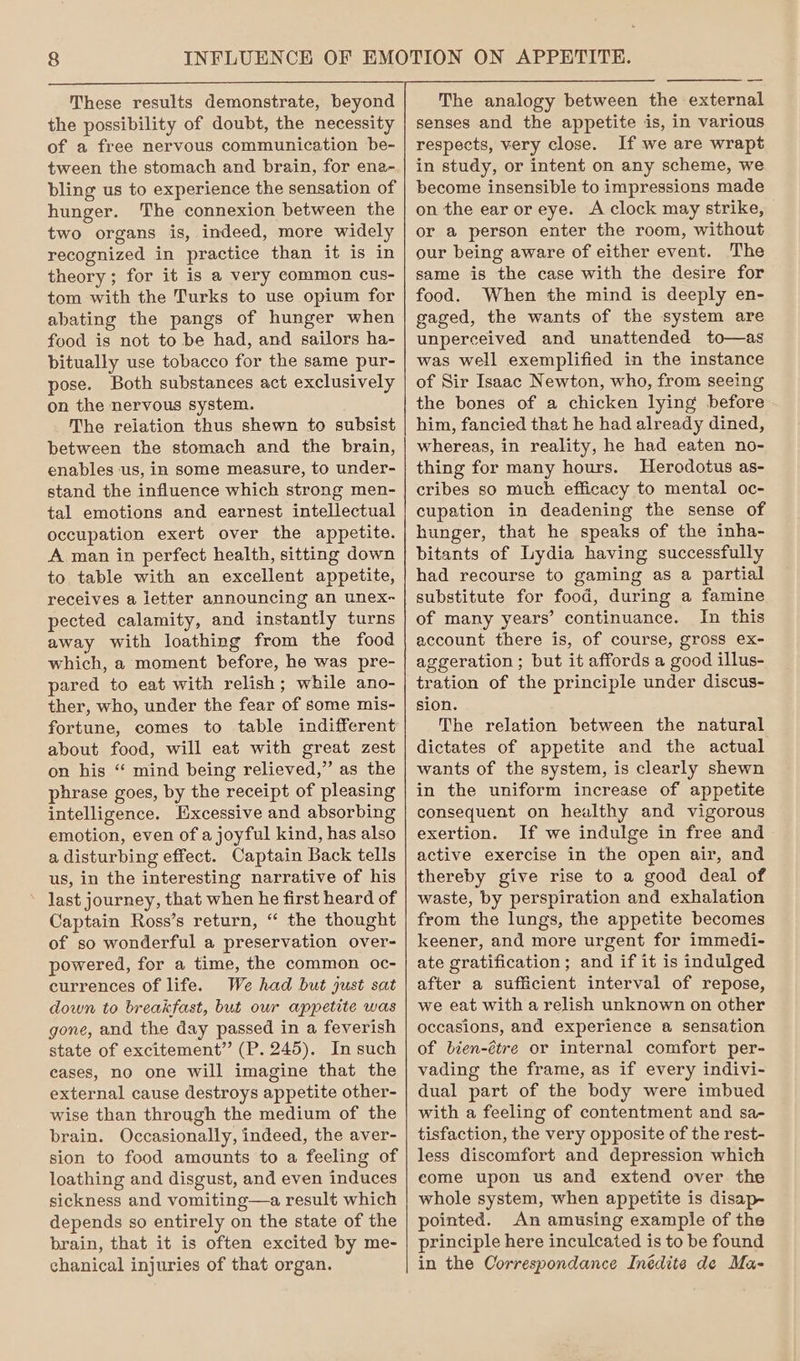 These results demonstrate, beyond the possibility of doubt, the necessity of a free nervous communication be- tween the stomach and brain, for ena- bling us to experience the sensation of hunger. The connexion between the two organs is, indeed, more widely recognized in practice than it is in theory ; for it is a very common cus- tom with the Turks to use opium for abating the pangs of hunger when food is not to be had, and sailors ha- bitually use tobacco for the same pur- pose. Both substances act exclusively on the nervous system. The reiation thus shewn to subsist between the stomach and the brain, enables us, in some measure, to under- stand the influence which strong men- tal emotions and earnest intellectual occupation exert over the appetite. A man in perfect health, sitting down to table with an excellent appetite, receives a letter announcing an unex- pected calamity, and instantly turns away with loathing from the food which, a moment before, he was pre- pared to eat with relish; while ano- ther, who, under the fear of some mis- fortune, comes to table indifferent about food, will eat with great zest on his “ mind being relieved,” as the phrase goes, by the receipt of pleasing intelligence. Excessive and absorbing emotion, even of a joyful kind, has also a disturbing effect. Captain Back tells us, in the interesting narrative of his last journey, that when he first heard of Captain Ross’s return, “ the thought of so wonderful a preservation over- powered, for a time, the common oc- currences of life. We had but just sat down to breakfast, but our appetite was gone, and the day passed in a feverish state of excitement” (P. 245). In such cases, no one will imagine that the external cause destroys appetite other- wise than through the medium of the brain. Occasionally, indeed, the aver- sion to food amounts to a feeling of loathing and disgust, and even induces sickness and vomiting—a result which depends so entirely on the state of the brain, that it is often excited by me- chanical injuries of that organ. The analogy between the external senses and the appetite is, in various respects, very close. If we are wrapt in study, or intent on any scheme, we become insensible to impressions made on the ear or eye. A clock may strike, or a person enter the room, without our being aware of either event. The same is the case with the desire for food. When the mind is deeply en- gaged, the wants of the system are unperceived and unattended to—as was well exemplified in the instance of Sir Isaac Newton, who, from seeing the bones of a chicken lying before him, fancied that he had already dined, whereas, in reality, he had eaten no- thing for many hours. Herodotus as- cribes so much efficacy to mental oc- cupation in deadening the sense of hunger, that he speaks of the inha- bitants of Lydia having successfully had recourse to gaming as a partial substitute for food, during a famine of many years’ continuance. In this account there is, of course, gross ex- aggeration ; but it affords a good illus- tration of the principle under discus- sion. The relation between the natural dictates of appetite and the actual wants of the system, is clearly shewn in the uniform increase of appetite consequent on healthy and vigorous exertion. If we indulge in free and active exercise in the open air, and thereby give rise to a good deal of waste, by perspiration and exhalation from the lungs, the appetite becomes keener, and more urgent for immedi- ate gratification; and if it is indulged after a sufficient interval of repose, we eat with a relish unknown on other occasions, and experience a sensation of bien-étre or internal comfort per- vading the frame, as if every indivi- dual part of the body were imbued with a feeling of contentment and sa- tisfaction, the very opposite of the rest- less discomfort and depression which come upon us and extend over the whole system, when appetite is disap- pointed. An amusing example of the principle here inculcated is to be found in the Correspondance Inédite de Ma-