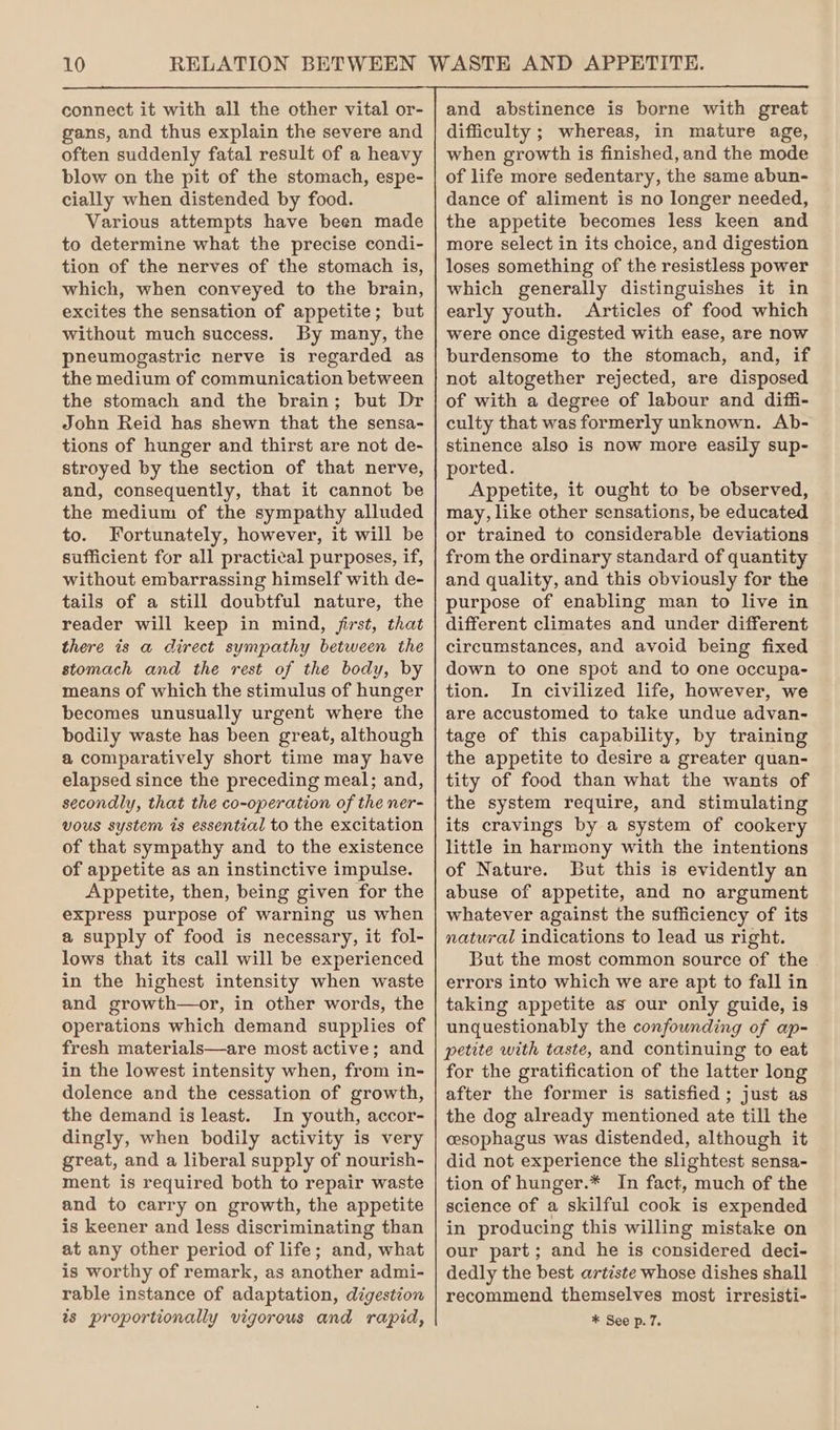 connect it with all the other vital or- gans, and thus explain the severe and often suddenly fatal result of a heavy blow on the pit of the stomach, espe- cially when distended by food. Various attempts have been made to determine what the precise condi- tion of the nerves of the stomach is, which, when conveyed to the brain, excites the sensation of appetite; but without much success. By many, the pheumogastric nerve is regarded as the medium of communication between the stomach and the brain; but Dr John Reid has shewn that the sensa- tions of hunger and thirst are not de- stroyed by the section of that nerve, and, consequently, that it cannot be the medium of the sympathy alluded to. Fortunately, however, it will be sufficient for all practical purposes, if, without embarrassing himself with de- tails of a still doubtful nature, the reader will keep in mind, jirst, that there is a direct sympathy between the stomach and the rest of the body, by means of which the stimulus of hunger becomes unusually urgent where the bodily waste has been great, although a comparatively short time may have elapsed since the preceding meal; and, secondly, that the co-operation of the ner- vous system is essential to the excitation of that sympathy and to the existence of appetite as an instinctive impulse. Appetite, then, being given for the express purpose of warning us when a supply of food is necessary, it fol- lows that its call will be experienced in the highest intensity when waste and growth—or, in other words, the operations which demand supplies of fresh materials—are most active; and in the lowest intensity when, from in- dolence and the cessation of growth, the demand is least. In youth, accor- dingly, when bodily activity is very great, and a liberal supply of nourish- ment is required both to repair waste and to carry on growth, the appetite is keener and less discriminating than at any other period of life; and, what is worthy of remark, as another admi- rable instance of adaptation, digestion ts proportionally vigorous and rapid, and abstinence is borne with great difficulty ; whereas, in mature age, when growth is finished, and the mode of life more sedentary, the same abun- dance of aliment is no longer needed, the appetite becomes less keen and more select in its choice, and digestion loses something of the resistless power which generally distinguishes it in early youth. Articles of food which were once digested with ease, are now burdensome to the stomach, and, if not altogether rejected, are disposed of with a degree of labour and diffi- culty that was formerly unknown. Ab- stinence also is now more easily sup- ported. Appetite, it ought to be observed, may, like other sensations, be educated or trained to considerable deviations from the ordinary standard of quantity and quality, and this obviously for the purpose of enabling man to live in different climates and under different circumstances, and avoid being fixed down to one spot and to one occupa- tion. In civilized life, however, we are accustomed to take undue advan- tage of this capability, by training the appetite to desire a greater quan- tity of food than what the wants of the system require, and stimulating its cravings by a system of cookery little in harmony with the intentions of Nature. But this is evidently an abuse of appetite, and no argument whatever against the sufficiency of its natural indications to lead us right. But the most common source of the errors into which we are apt to fall in taking appetite as our only guide, is unquestionably the confounding of ap- petite with taste, and continuing to eat for the gratification of the latter long after the former is satisfied ; just as the dog already mentioned ate till the cesophagus was distended, although it did not experience the slightest sensa- tion of hunger.* In fact, much of the science of a skilful cook is expended in producing this willing mistake on our part; and he is considered deci- dedly the best artiste whose dishes shall recommend themselves most irresisti- * See p. 7.