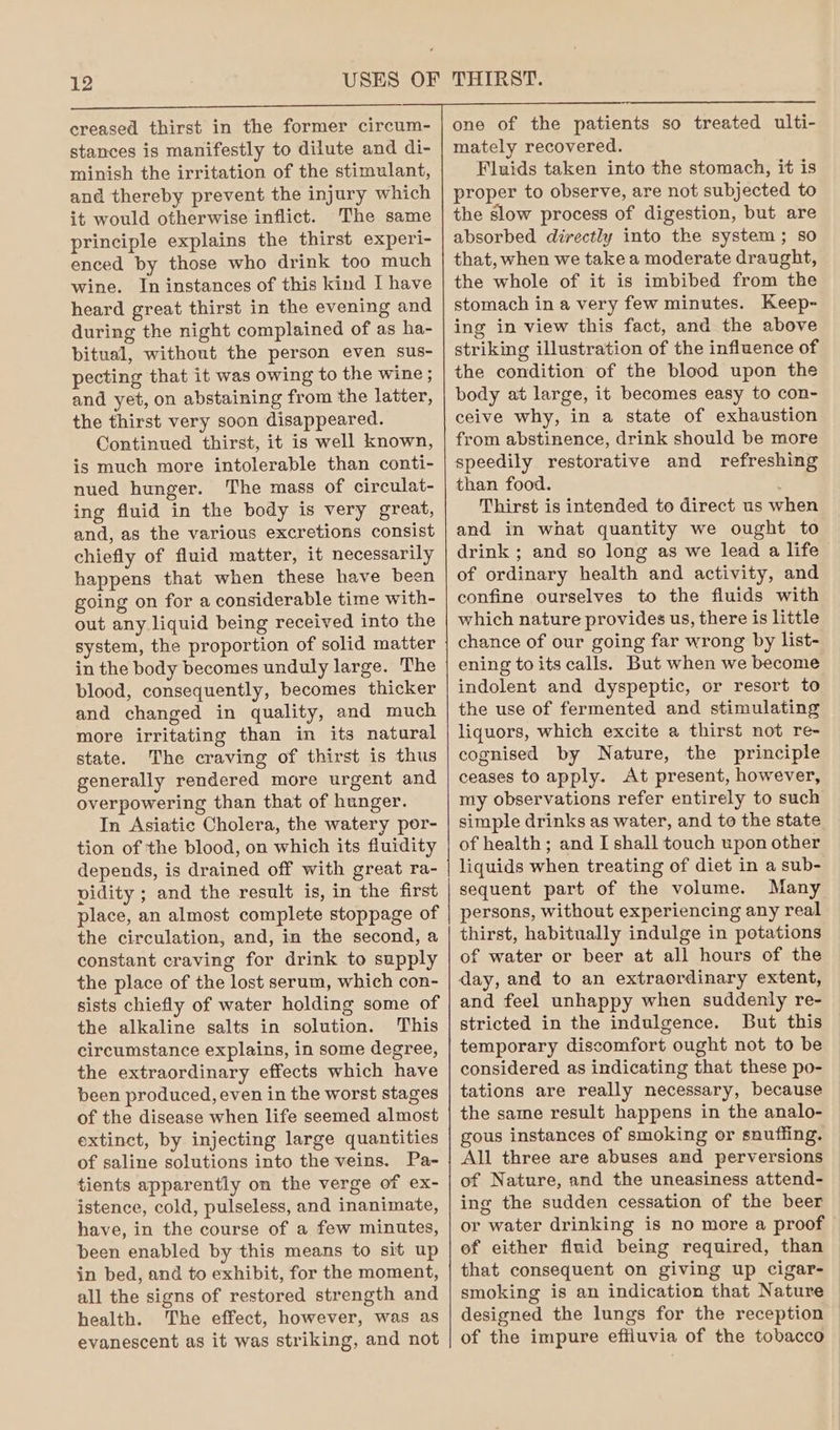 creased thirst in the former circum- stances is manifestly to dilute and di- minish the irritation of the stimulant, and thereby prevent the injury which it would otherwise inflict. The same principle explains the thirst experi- enced by those who drink too much wine. In instances of this kind I have heard great thirst in the evening and during the night complained of as ha- bitual, without the person even sus- pecting that it was owing to the wine ; and yet, on abstaining from the latter, the thirst very soon disappeared. Continued thirst, it is well known, is much more intolerable than conti- nued hunger. The mass of circulat- ing fluid in the body is very great, and, as the various excretions consist chiefly of fluid matter, it necessarily happens that when these have been going on for a considerable time with- out any liquid being received into the system, the proportion of solid matter in the body becomes unduly large. The blood, consequently, becomes thicker and changed in quality, and much more irritating than in its natural state. The craving of thirst is thus generally rendered more urgent and overpowering than that of hunger. In Asiatic Cholera, the watery por- tion of the blood, on which its fluidity depends, is drained off with great ra- vidity ; and the result is, in the first place, an almost complete stoppage of the circulation, and, in the second, a constant craving for drink to supply the place of the lost serum, which con- sists chiefly of water holding some of the alkaline salts in solution. This circumstance explains, in some degree, the extraordinary effects which have been produced, even in the worst stages of the disease when life seemed almost extinct, by injecting large quantities of saline solutions into the veins. Pa- tients apparently on the verge of ex- istence, cold, pulseless, and inanimate, have, in the course of a few minutes, been enabled by this means to sit up in bed, and to exhibit, for the moment, all the signs of restored strength and health. The effect, however, was as evanescent as it was striking, and not one of the patients so treated ulti- mately recovered. Fluids taken into the stomach, it is proper to observe, are not subjected to the slow process of digestion, but are absorbed directly into the system; so that, when we take a moderate draught, the whole of it is imbibed from the stomach in a very few minutes. Keep- ing in view this fact, and the above striking illustration of the influence of the condition of the blood upon the body at large, it becomes easy to con- ceive why, in a state of exhaustion from abstinence, drink should be more speedily restorative and refreshing than food. : Thirst is intended to direct us when and in what quantity we ought to drink ; and so long as we lead a life of ordinary health and activity, and confine ourselves to the fluids with which nature provides us, there is little chance of our going far wrong by list- ening toits calls. But when we become indolent and dyspeptic, or resort to the use of fermented and stimulating liquors, which excite a thirst not re- cognised by Nature, the principle ceases to apply. At present, however, my observations refer entirely to such simple drinks as water, and to the state of health ; and I shall touch upon other liquids when treating of diet in a sub- sequent part of the volume. Many persons, without experiencing any real thirst, habitually indulge in potations of water or beer at all hours of the day, and to an extraordinary extent, and feel unhappy when suddenly re- stricted in the indulgence. But this temporary discomfort ought not to be considered as indicating that these po- tations are really necessary, because the same result happens in the analo- gous instances of smoking or snuffing. All three are abuses and perversions of Nature, and the uneasiness attend- ing the sudden cessation of the beer or water drinking is no more a proof ef either fluid being required, than that consequent on giving up cigar- smoking is an indication that Nature designed the lungs for the reception of the impure effiuvia of the tobacco