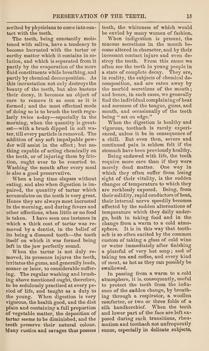 scribed by physicians to come into con- tact with the teeth. The teeth, being constantly mois- tened with saliva, have a tendency to become incrusted with the tartar or earthy matter which it contains in so- lution, and which is separated from it partly by the evaporation of the more fluid constituents while breathing, and partly by chemical decomposition. As this incrustation not only destroys the beauty of the teeth, but also hastens their decay, it becomes an object of care to remove it as soon as it is formed; and the most effectual mode of doing so is to brush the teeth regu- larly twice a-day—especially in the morning, when the quantity is great- est—with a brush dipped in soft wa- ter, till every particle is removed. The addition of any soft impalpable pow- der will assist in the effect; but no- thing capable of acting chemically on the teeth, or of injuring them by fric- tion, ought ever to be resorted to. Washing the mouth after every meal is also a good preservative. When a long time elapses without eating, and also when digestion is im- paired, the quantity of tartar which accumulates on the teeth is very great. Hence they are always most incrusted in the morning, and during fevers and other affections, when little or no food is taken. I have seen one instance in which a thick coat of tartar was re- moved by a dentist, in the belief of its being a diseased tooth—the tooth itself on which it was formed being left in the jaw perfectly sound. When the tartar is not duly re- moved, its presence injures the teeth, irritates the gums, and generally leads, sooner or later, to considerable suffer- ing. The regular washing and brush- ing above mentioned ought, therefore, to be sedulously practised at every pe- riod of life, and taught as a duty to the young. When digestion is very vigorous, the health good, and the diet plain and containing a full proportion of vegetable matter, the deposition of tartar seems to be diminished, and the teeth preserve their natural colour. Many rustics and savages thus possess teeth, the whiteness of which would be envied by many women of fashion. When indigestion is present, the mucous secretions in the mouth be- come altered in character, and by their incessant contact injure and even de- stroy the teeth. From this cause we often see the teeth in young people in a state of complete decay. They are, in reality, the subjects of chemical de- composition, and are eaten away by the morbid secretions of the mouth; and hence, in such cases, we generally find the individual complaining of heat and soreness of the tongue, gums, and mouth, and occasionally of the teeth being “ set on edge.” When the digestion is healthy and vigorous, toothach is rarely experi- enced, unless it be in consequence of a chill. But even then, severe and continued pain is seldom felt if the stomach have been previously healthy. Being endowed with life, the teeth require more care than if they were merely dead matter. One way in which they often suffer from losing sight of their vitality, is the sudden changes of temperature to which they are recklessly exposed. Being, from their solidity, rapid conductors of heat, their internal nerve speedily becomes affected by the sudden alternations of temperature which they daily under- go, both in taking food and in the change from a warm to a cold atmo- sphere. {tis in this way that tooth- ach is so often excited by the common custom of taking a glass of cold wine or water immediately after finishing a plateful of very hot soup; and of taking tea and coffee, and every kind of meat, as hot as they can possibly be swallowed. In passing from a warm to a cold atmosphere, it is, consequently, useful to protect the teeth from the influ- ence of the sudden change, by breath- ing through a respirator, a woollen comforter, or two or three folds of a silk handkerchief. When the teeth and lower part of the face are left ex- posed during such. transitions, rheu- matism and toothach not unfrequently ensue, especially in delicate subjects,