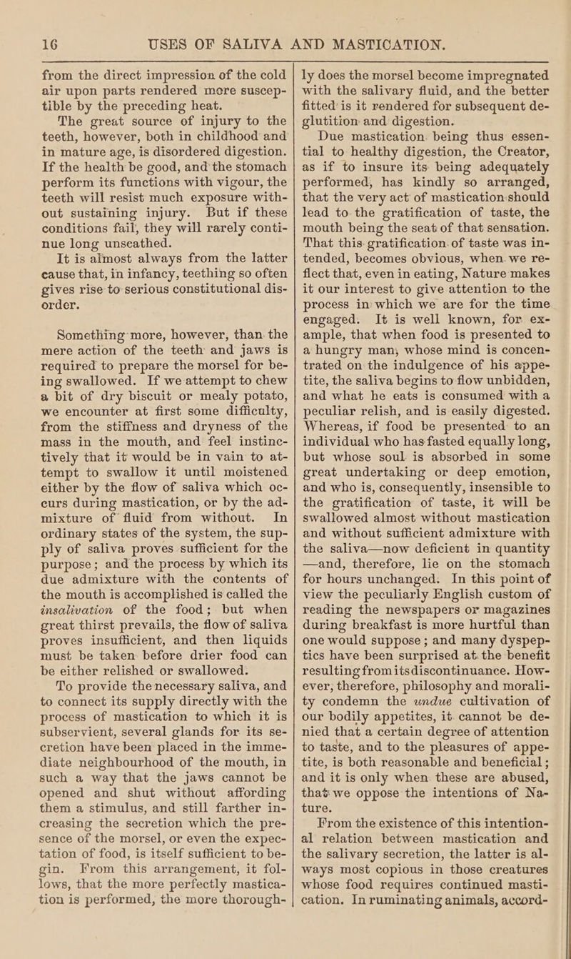 from the direct impression of the cold air upon parts rendered more suscep- tible by the preceding heat. The great source of injury to the teeth, however, both in childhood and in mature age, is disordered digestion. If the health be good, and the stomach perform its functions with vigour, the teeth will resist much exposure with- out sustaining injury. But if these conditions fail, they will rarely conti- nue long unseathed. It is almost always from the latter cause that, in infancy, teething so often gives rise to serious constitutional dis- order. Something more, however, than. the mere action of the teeth and jaws is required to prepare the morsel for be- ing swallowed. If we attempt to chew a bit of dry biscuit or mealy potato, we encounter at first some difficulty, from the stiffness and dryness of the mass in the mouth, and feel instinc- tively that it would be in vain to at- tempt to swallow it until moistened either by the flow of saliva which oc- curs during mastication, or by the ad- mixture of fluid from without. In ordinary states of the system, the sup- ply of saliva proves sufficient for the purpose; and the process by which its due admixture with the contents of the mouth is accomplished is called the insalivation of the food; but when great thirst prevails, the flow of saliva proves insufficient, and then liquids must be taken before drier food can be either relished or swallowed. To provide the necessary saliva, and to connect its supply directly with the process of mastication to which it is subservient, several glands for its se- cretion have been placed in the imme- diate neighbourhood of the mouth, in such a way that the jaws cannot be opened and shut without affording them a stimulus, and still farther in- creasing the secretion which the pre- sence of the morsel, or even the expec- tation of food, is itself sufficient to be- gin. From this arrangement, it fol- lows, that the more perfectly mastica- tion is performed, the more thorough- ly does the morsel become impregnated with the salivary fluid, and the better fitted’ is it rendered for subsequent de- glutition and digestion. Due mastication. being thus: essen- tial to healthy digestion, the Creator, as if to insure its being adequately performed, has kindly so arranged, that the very act of mastication:should lead to the gratification of taste, the mouth being the seat of that sensation. That this. gratification. of taste was in- tended, becomes obvious, when we re- flect that, even in eating, Nature makes it our interest to give attention to the process in) which we are for the time engaged. It is well known, for ex- ample, that when food is presented to a hungry man, whose mind is concen- trated on the indulgence of his appe- tite, the saliva begins to flow unbidden, and what he eats is consumed with a peculiar relish, and is easily digested. Whereas, if food be presented to an individual who has fasted equally long, but whose soul is absorbed in some great undertaking or deep emotion, and who is, consequently, insensible to the gratification of taste, it will be swallowed almost without mastication and without sufficient admixture with the saliva—now deficient in quantity —and, therefore, lie on the stomach for hours unchanged. In this point of view the peculiarly English custom of reading the newspapers or magazines during breakfast is more hurtful than one would suppose ; and many dyspep- tics have been surprised at. the benefit resulting fromitsdiscontinuance. How- ever, therefore, philosophy and morali- ty condemn the undue cultivation of our bodily appetites, it. cannot be de- nied that a certain degree of attention to taste, and to the pleasures of appe- tite, is both reasonable and beneficial ; and it is only when these are abused, that we oppose the intentions of Na- ture. From the existence of this intention- al relation between mastication and the salivary secretion, the latter is al- Ways most copious in those creatures whose food requires continued masti- cation. In ruminating animals, accord-