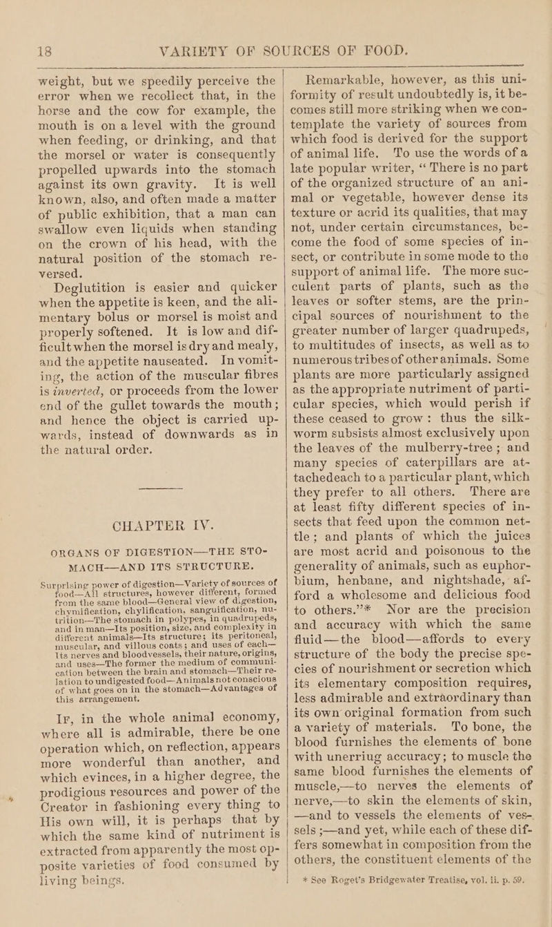 weight, but we speedily perceive the error when we recollect that, in the horse and the cow for example, the mouth is on a level with the ground when feeding, or drinking, and that the morsel or water is consequently propelled upwards into the stomach against its own gravity. It is well known, also, and often made a matter of public exhibition, that a man can swallow even liquids when standing on the crown of his head, with the natural position of the stomach re- versed. Deglutition is easier and quicker when the appetite is keen, and the ali- mentary bolus or morsel is moist and properly softened. It is low and dif- ficult when the morsel is dry and mealy, and the appetite nauseated. In vomit- ing, the action of the muscular fibres is inverted, or proceeds from the lower end of the gullet towards the mouth; and hence the object is carried up- wards, instead of downwards as in the natural order. CHAPTER IV. ORGANS OF DIGESTION—THE STO- MACH—AND ITS STRUCTURE. Surprising power of digestion—Variety of sources of food—All structures, however different, formed from the same blood—General view of digestion, chymificetion, chylification, sanguification, nu- trition—The stomach in polypes, in quadrupeds, and in man—Its position, size, and complexity in different animals—Its structure; its peritoneal, muscular, and villous coats; and uses of each— Its nerves and bloodvessels, their nature, origins, and uses—The former the medium of communi- cation between the brain and stomach—Their re- lation to undigested food—A nimals not conscious of what goes on in the stomach—Ad vantages of this arrangement. Ir, in the whole anima] economy, where all is admirable, there be one operation which, on reflection, appears more wonderful than another, and which evinces, in a higher degree, the prodigious resources and power of the Creator in fashioning every thing to His own will, it is perhaps that by which the same kind of nutriment is extracted from apparently the most op- posite varieties of food consumed by living beings. t Remarkable, however, as this uni- formity of result undoubtedly is, it be- comes still more striking when we con- template the variety of sources from which food is derived for the support of animal life. To use the words ofa late popular writer, “ There is no part of the organized structure of an ani- mal or vegetable, however dense its texture or acrid its qualities, that may not, under certain circumstances, be- come the food of some species of in- sect, or contribute in some mode to the support of animal life. The more suc- culent parts of plants, such as the leaves or softer stems, are the prin- cipal sources of nourishment to the greater number of larger quadrupeds, to multitudes of insects, as well as to numerous tribesof otheranimals. Some plants are more particularly assigned as the appropriate nutriment of parti- cular species, which would perish if these ceased to grow: thus the silk- worm subsists almost exclusively upon the leaves of the mulberry-tree ; and many species of caterpillars are at- tachedeach to a particular plant, which they prefer to all others. There are at least fifty different species of in- sects that feed upon the common net- tle; and plants of which the juices are most acrid and poisonous to the generality of animals, such as euphor- bium, henbane, and nightshade, af- ford a wholesome and delicious food to others.”* Nor are the precision and accuracy with which the same fluid—the blood—affords to every structure of the body the precise spe- cies of nourishment or secretion which its elementary composition requires, less admirable and extraordinary than its own original formation from such a variety of materials. To bone, the blood furnishes the elements of bone with unerriug accuracy; to muscle the same blood furnishes the elements of muscle,—to nerves the elements of nerve,—to skin the elements of skin, —and to vessels the elements of ves-. sels ;—and yet, while each of these dif- fers somewhat in composition from the others, the constituent elements of the * See Roget's Bridgewater Treatise, vol. li. p. 59.