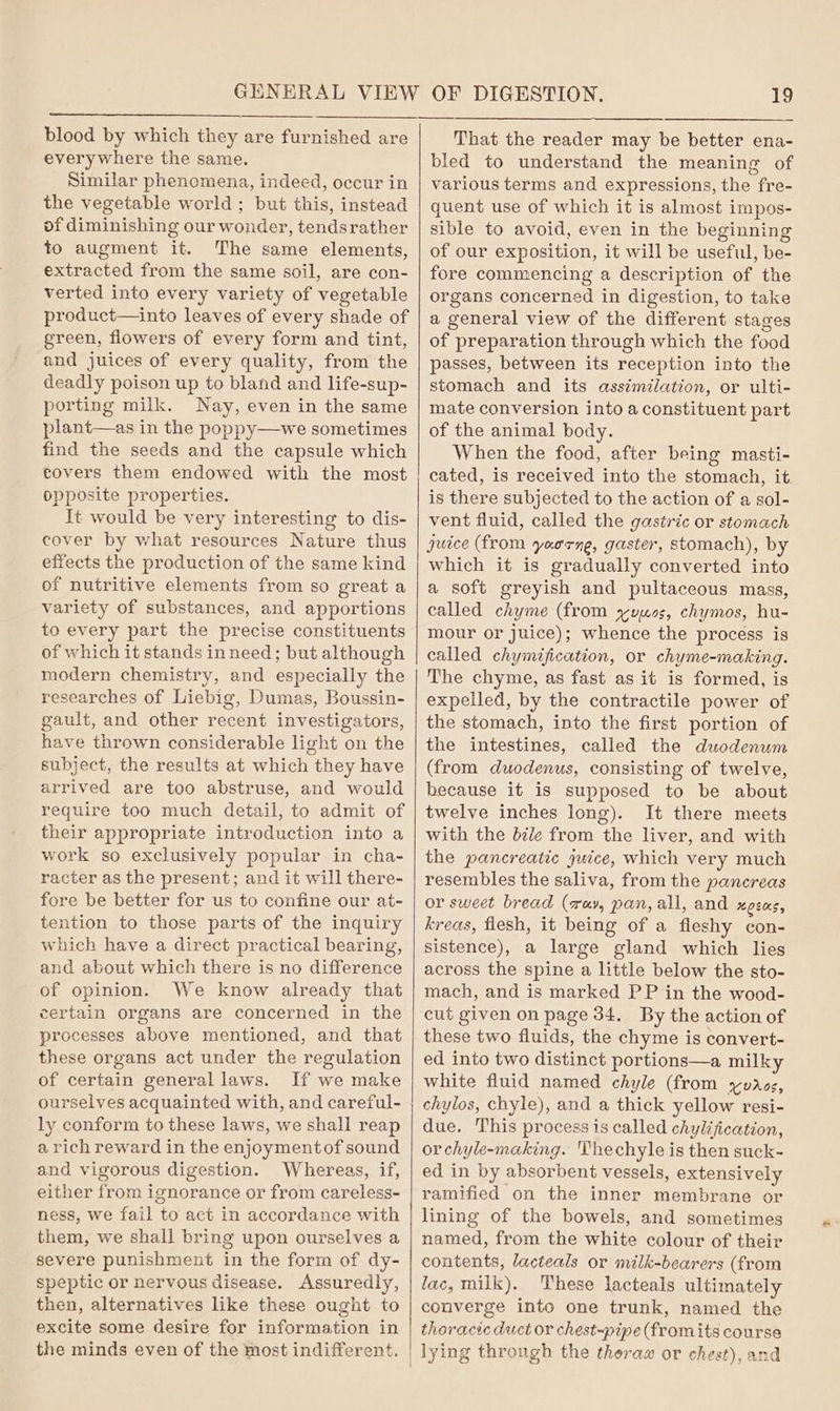 blood by which they are furnished are everywhere the same. Similar phenomena, indeed, occur in the vegetable world ; but this, instead of diminishing our wonder, tendsrather to augment it. The same elements, extracted from the same soil, are con- verted into every variety of vegetable product—into leaves of every shade of green, flowers of every form and tint, and juices of every quality, from the deadly poison up to bland and life-sup- porting milk. Nay, even in the same plant—as in the poppy—we sometimes find the seeds and the capsule which covers them endowed with the most opposite properties. It would be very interesting to dis- cover by what resources Nature thus effects the production of the same kind of nutritive elements from so great a variety of substances, and apportions to every part the precise constituents of which it stands in need; but although modern chemistry, and especially the researches of Liebig, Dumas, Boussin- gault, and other recent investigators, have thrown considerable light on the subject, the results at which they have arrived are too abstruse, and would require too much detail, to admit of their appropriate introduction into a work so exclusively popular in cha- racter as the present; and it will there- fore be better for us to confine our at- tention to those parts of the inquiry which have a direct practical bearing, and about which there is no difference of opinion. We know already that certain organs are concerned in the processes above mentioned, and that these organs act under the regulation of certain general laws. If we make ourselves acquainted with, and careful- ly conform to these laws, we shall reap a rich reward in the enjoyment of sound and vigorous digestion. Whereas, if, either from ignorance or from careless- ness, we fail to act in accordance with them, we shall bring upon ourselves a severe punishment in the form of dy- speptic or nervous disease. Assuredly, then, alternatives like these ought to excite some desire for information in the minds even of the most indifferent. OF DIGESTION. 19 That the reader may be better ena- bled to understand the meaning of various terms and expressions, the fre- quent use of which it is almost impos- sible to avoid, even in the beginning of our exposition, it will be useful, be- fore commencing a description of the organs concerned in digestion, to take a general view of the different stages of preparation through which the food passes, between its reception into the stomach and its assimilation, or ulti- mate conversion into a constituent part of the animal body. When the food, after being masti- cated, is received into the stomach, it. is there subjected to the action of a sol- vent fluid, called the gastric or stomach juice (from yaorne, gaster, stomach), by which it is gradually converted into a soft greyish and pultaceous mass, called chyme (from yuuos, chymos, hu- mour or juice); whence the process is called chymification, or chyme-making. The chyme, as fast as it is formed, is expelled, by the contractile power of the stomach, into the first portion of the intestines, called the duodenum (from duodenus, consisting of twelve, because it is supposed to be about twelve inches long). It there meets with the bile from the liver, and with the pancreatic ywice, which very much resembles the saliva, from the pancreas or sweet bread (r«y, pan, all, and uQEOS, kreas, flesh, it being of a fleshy con- sistence), a large gland which lies across the spine a little below the sto- mach, and is marked PP in the wood- cut given on page 34. By the action of these two fluids, the chyme is convert- ed into two distinct portions—a milky white fluid named chyle (from yuros, chylos, chyle), and a thick yellow resi- due. This process is called chylification, orchyle-making. 'Thechyle is then suck- ed in by absorbent vessels, extensively ramified on the inner membrane or lining of the bowels, and sometimes named, from the white colour of their contents, lacteals or nvilk-bearers (from lac, milk). These lacteals ultimately converge into one trunk, named the thoracic duct or chest-pipe (fromits course