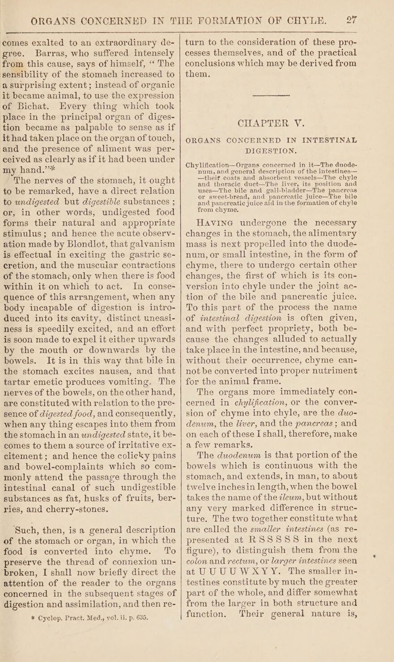 —s comes exalted to an extraordinary de- gree. Barras, who suffered intensely from this cause, says of himself, “‘ The sensibility of the stomach increased to a surprising extent; instead of organic it became animal, to use the expression of Bichat. Every thing which took place in the principal organ of diges- tion became as palpable to sense as if it had taken place on the organ of touch, and the presence of aliment was per- ceived as clearly as if it had been under my hand.’* The nerves of the stomach, it ought to be remarked, have a direct relation to undigested but digestible substances ; or, in other words, undigested food forms their natural and appropriate stimulus; and hence the acute observ- ation made by Blondlot, that galvanism is effectual in exciting the gastric se- cretion, and the muscuiar contractions of the stomach, only when there is food within it on which to act. In conse- quence of this arrangement, when any body incapable of digestion is intro- duced into its cavity, distinct uneasi- ness is speedily excited, and an effort is soon made to expel it either upwards by the mouth or downwards by the bowels. It is in this way that bile in the stomach excites nausea, and that tartar emetic produces vomiting, The nerves of the bowels, on the other hand, are constituted with relation to the pre- sence of digested food, and consequently, when any thing escapes into them from the stomach in an undigested state, it be- comes to them a source of irritative ex- citement; and hence the colicky pains and bowel-complaints which so com- monly attend the passage through the intestinal canal of such undigestible substances as fat, husks of fruits, ber- ries, and cherry-stones. Such, then, is a general description of the stomach or organ, in which the food is converted into chyme. To preserve the thread of connexion un- broken, I shall now briefly direct the attention of the reader to the organs concerned in the subsequent stages of digestion and assimilation, and then re- * Cyclop. Pract. Med,, vol. ii. p. 635. 26 turn to the consideration of these pro- cesses themselves, and of the practical conclusions which may be derived from them. CHAPTER V. ORGANS CONCERNED IN INTESTINAL DIGESTION. Chylification—Organs concerned in it—The duode- num, and general description of the intestines— —theit coats and absorbent vessels—The chyle and thoracic duet—The liver, its position and uses—The bile and gall-bladder—The pancreas or sweet-bread, and pancreatic juice—The bile and pancreatic juice aid in the formation of chyle from chyme. Havine undergone the necessary changes in the stomach, the alimentary mass is next propelled into the duode- num, or small intestine, in the form of chyme, there to undergo certain other changes, the first of which is its con- version into chyle under the joint ac- tion of the bile and pancreatic juice. To this part of the process the name of intestinal digestion is often given, and with perfect propriety, both be- cause the changes alluded to actually take place in the intestine, and because, without their occurrence, chyme can- not be converted into proper nutriment for the animal frame. The organs more immediately con- cerned in chylification, or the conver- sion of chyme into chyle, are the duo- denum, the liver, and the pancreas ; and on each of these I shall, therefore, make a few remarks. The duodenum is that portion of the bowels which is continuous with the stomach, and extends, in man, to about twelve inchesin length, when the bowel takes the name of the zlewm, but without any very marked difference in struc- ture. The two together constitute what are called the smaller intestines (as re- presented at RSSSSS in the next figure), to distinguish them from the colon and rectum, or larger intestines seen at UU UU WXYY. The smailer in- testines constitute by much the greater part of the whole, and differ somewhat from the larger in both structure and function. Their general nature is,