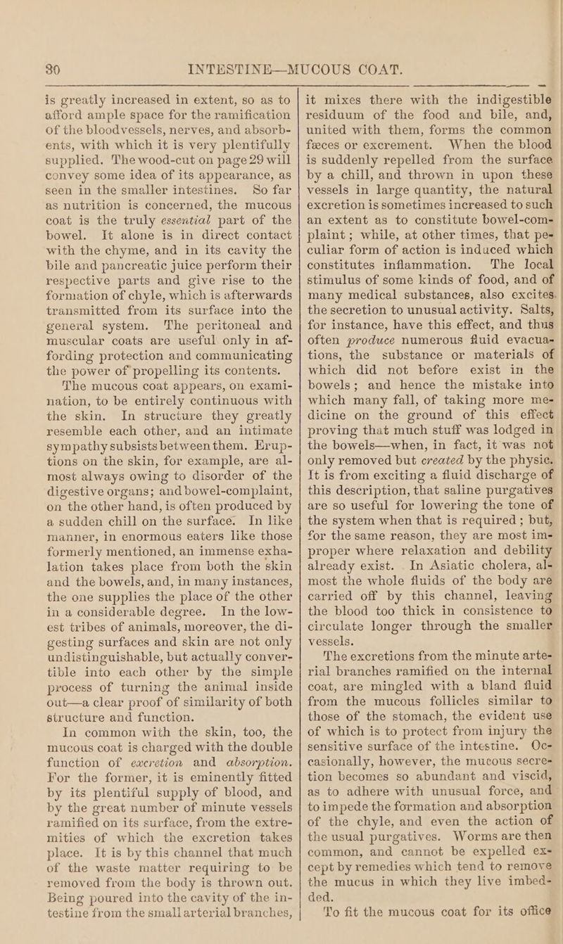 is greatly increased in extent, so as to afford ample space for the ramification of the bloodvessels, nerves, and absorb- ents, with which it is very plentifully supplied. The wood-cut on page 29 will convey some idea of its appearance, as seen in the smaller intestines. So far as nutrition is concerned, the mucous coat is the truly essential part of the bowel. It alone is in direct contact with the chyme, and in its cavity the bile and pancreatic juice perform their respective parts and give rise to the formation of chyle, which is afterwards transmitted from its surface into the general system. ‘The peritoneal and muscular coats are useful only in af- fording protection and communicating the power of propelling its contents. The mucous coat appears, on exami- nation, to be entirely continuous with the skin. In structure they greatly resemble each other, and an intimate sympathy subsists between them. Hrup- tions on the skin, for example, are al- most always owing to disorder of the digestive organs; and bowel-complaint, on the other hand, is often produced by a sudden chill on the surface. In like manner, in enormous eaters like those formerly mentioned, an immense exha- lation takes place from both the skin and the bowels, and, in many instances, the one supplies the place of the other in a considerable degree. In the low- est tribes of animals, moreover, the di- gesting surfaces and skin are not only undistinguishable, but actually conver- tible into each other by the simple process of turning the animal inside out—a clear proof of similarity of both structure and function. In common with the skin, too, the mucous coat is charged with the double function of eacretion and absorption. For the former, it is eminently fitted by its plentiful supply of blood, and by the great number of minute vessels ramified on its surface, from the extre- mities of which the excretion takes place. It is by this channel that much of the waste matter requiring to be removed from the body is thrown out. Being poured into the cavity of the in- testine from the smallarterial branches, it mixes there with the indigestible residuum of the food and bile, and, united with them, forms the common feeces or excrement. When the blood by a chill, and thrown in upon these vessels in large quantity, the natural excretion is sometimes increased to such an extent as to constitute bowel-com- culiar form of action is induced which constitutes inflammation. stimulus of some kinds of food, and of the secretion to unusual activity. Salts, for instance, have this effect, and thus often produce numerous fluid evacua- tions, the substance or materials of which did not before exist in the bowels ; proving that much stuff was lodged in the bowels—when, in fact, it was not only removed but created by the physie. It is from exciting a fluid discharge of this description, that saline purgatives are so useful for lowering the tone of the system when that is required ; but, for the same reason, they are most im- proper where relaxation and debility already exist. In Asiatic cholera, al- most the whole fluids of the body are carried off by this channel, leaving circulate longer through the smaller vessels. sensitive surface of the intestine. casionally, however, the mucous secre- tion becomes so abundant and viscid, to impede the formation and absorption of the chyle, and even the action of the usual purgatives. Worms are then common, and cannot be expelled ex- cept by remedies which tend to remove the mucus in which they live imbed- ded. To fit the mucous coat for its office