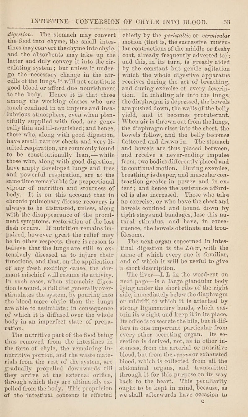 digestion. The stomach may convert the food into chyme, the small intes- tines may convert thechyme into chyle, and the absorbents may take up the latter and duly convey it into the cir- culating system; but unless it under- go the necessary change in the air- cells of the lungs, it will not constitute good blood or afford due nourishment to the body. Hence it is that those among the working classes who are much confined in an impure and insa- lubrious atmosphere, even when plen- tifully supplied with food, are gene- rally thin and ill-nourished; and ae those who, along with good digestion, have small narrow chests and very li- mited respiration, are commonly found to be constitutionally lean,— while those who, along with good digestion, have amply developed lungs and free and powerful respiration, are at the same time remarkable for proportional vigour of nutrition and stoutness of body. It is on this account that in chronic pulmonary disease recovery is always to be distrusted, unless, along with the disappearance of the promi- nent symptoms, restoration of the lost flesh occurs. If nutrition remains im- paired, however great the relief may be in other respects, there is reason to believe that the lungs are still so ex- tensively diseased as to injure their functions, and that, on the application of any fresh exciting cause, the dor- mant mischief will resume its activity. In such cases, when stomachic diges- tion is sound, a full diet generally over- stimulates the system, by pouring into the blood more chyle than the lungs are able to assimilate ; in consequence of which it is diffused over the whole body in an imperfect state of prepa- ration. The nutritive part of the food being thus removed from the intestines in the form of chyle, the remaining in- nutritive portion, and the waste mate- rials from the rest of the system, are gradually propelled downwards till they arrive at the external orifice, through which they are ultimately ex- pelled from the body. This propulsion chiefly by the peristaltic or vermicular motion (that is, the successive muscu- lar contractions of the middle or fleshy coat, already frequently adverted to) ; and this, in its turn, is greatly aided by the constant but gentle agitation which the whole digestive apparatus receives during the act of breathing, and during exercise of every descrip- tion. In inhaling air into the lungs, the diaphragm is depressed, the bowels are pushed down, the walls of the belly yield, and it becomes protuberant. When air is thrown out from the lungs, the diaphragm rises into the chest, the bowels follow, and the belly becomes flattened and drawnin. The stomach and bowels are thus placed between, and receive a never-ending impulse from, two bodies differently placed and in continual motion. During exercise, breathing is deeper, and muscular con- traction greater in power and in ex- tent; and hence the assistance afford- ed is also increased. Those who take no exercise, or who have the chest and bowels confined and bound down by tight stays and bandages, lose this na- tural stimulus, and have, in conse- quence, the bowels obstinate and trou- blesome. The next organ concerned in intes- tinal digestion is the Liver, with the name of which every one is familiar, and of which it will be useful to give a short description. The liver—L L in the wood-cut on next page—is a large glandular body lying under the short ribs of the right side, immediately below the diaphragm or midriff, to which it is attached by strong ligamentary bands, which suse tain its weight and keep it in its place. Its office is to secrete the bile, but it dif- fers in one important particular from every other secreting organ. Its se- cretion is derived, not, as in other in- stances, from the arterial or nutritive blood, but from the venous or exhausted blood, which is collected from all the abdominal organs, and transmitted through it for this purpose on its way back to the heart. This peculiarity ought to be kept in mind, because, as we shall afterwards have occasion to Cc